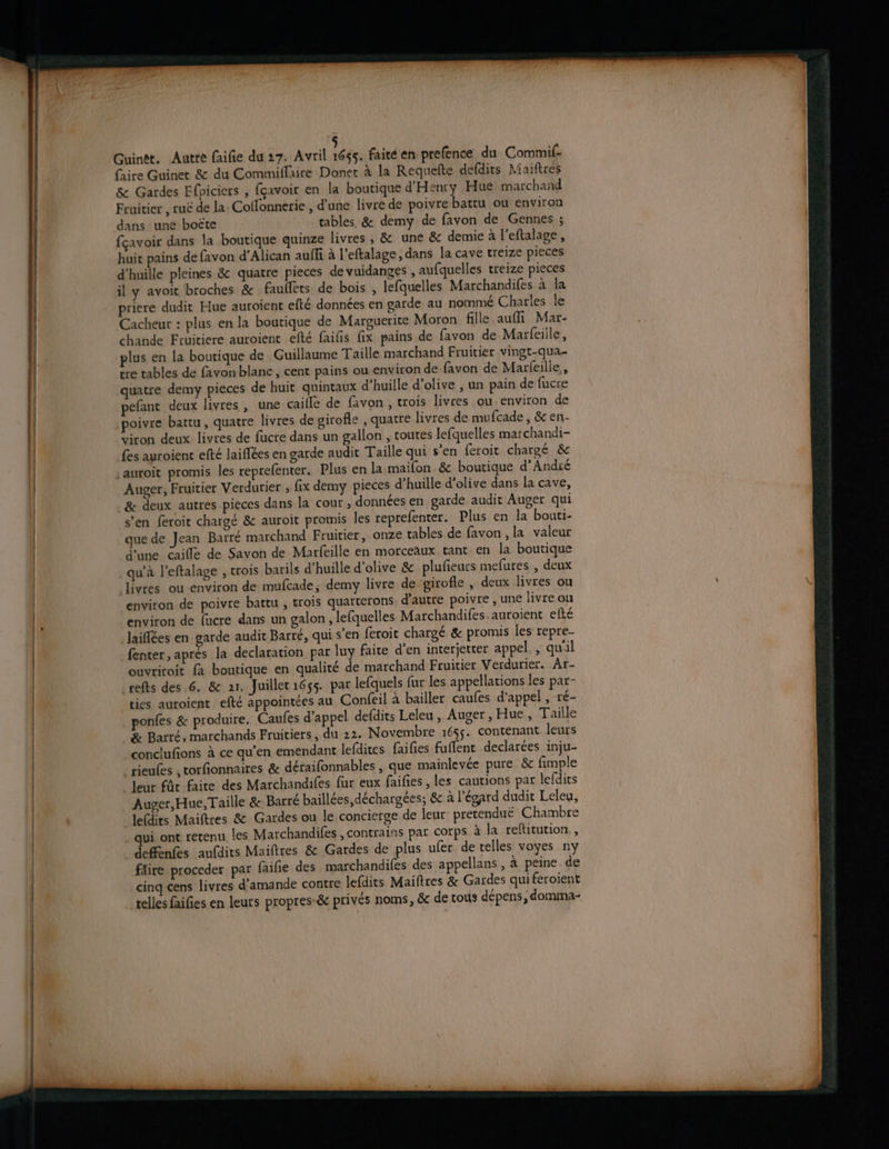 2x 2e AE Guineét. Autre faifie du 27. Avril Wé£s, faité en prefence du Commif- (aire Guinet & du Commiflaire Doner à la Requelte defdirs Maiftres & Gardes Ffpiciers , fçavoir en la boutique d'Henty Hue marchand Fruitier , ruë de la: Coflonnerie , d'une livre de poivre battu ou environ dans une boëte tables & demy de favon de Gennes ; fçavoir dans la boutique quinze livres , & une & demie à l’eftalage, huit pains de favon d’Alican auffi à l’eftalage, dans la cave treize pieces d’huille pleines & quatre pieces de vuidanges , aufquelles treize pieces priere dudit Hue auroient efté données en garde au nommé Charles le Cacheur : plus en la boutique de Marguerite Moron fille aufi Mar- chande Fruitiere auroient efté faifis fix pains de favon de Marfeiile, plus en la boutique de Guillaume Taille marchand Fruitier vingt-qua- tre tables de favonblanc, cent pains ou environ de favon de Marfeille,, quatre demy pieces de huit quintaux d’huille d'olive , un pain de fucre pefant deux livres , une caille de favon , trois livres ou-environ de poivre battu, quatre livres de girofle , quatre livres de mufcade , & en- viron deux livres de fucre dans un gallon , toutes lefquelles marchandi- fes auroient efté laiffées en garde audit Taille qui s'en feroit chargé & Auger, Fruitier Verdurier ; fix demy pieces d’huille d'olive dans la cave, & deux autres pieces dans la cour , données en garde audit Auger qui s'en feroit chargé & auroit promis les reprefenter. Plus en la bouti- que de Jean Barre marchand Fruitier, onze tables de favon , la valeur d'une caille de Savon de Marfeille en morceaux tant en la boutique qu’à l’eftalage , trois barils d’huille d'olive & plufieurs mefures , deux livres où environ de mufcade, demy livre de girofle , deux livres ou environ de poivre battu , trois quarterons d'autre poivre , une livre ou environ de fücre dans un galon , lefquelles Marchandifes. auroient efté laiflées en garde audit Barré, qui s'en feroit chargé & promis les repre- fenter, aprés la declaration par luy faite d’en interjetter appel. , qu'il ouvriroit {à boutique en qualité de marchand Fruitier Verdurier. Ar- refts des 6. & ar, Juiller1655. par lefquels fur les appellations les par- ties auroient efté appointées au Confeil à bailler caufes d'appel, ré- ponfes & produire. Caufes d'appel defdits Leleu, Auger, Hue , Taille & Barré, marchands Fruitiers, du 22. Novembre 1655. contenant leurs conclufions à ce qu’en emendant lefdites faifies fuflent declarées inju- rieufes , torfionnaires & déraifonnables , que mainleyée pure. & fimple _Jeur fûr faite des Marchandiles fur eux faifies , les cautions par lefdits Auger, Hue, Taille & Barré baillées,déchargées; & à l'égard dudit Leleu, lefdits Maiftres & Gardes ou le concierge de leur pretenduë Chambre qui ont retenu les Marchandifes , contrains par corps à la reftitution,, defenfes aufdits Maiftres & Gardes de plus ufer de telles voyes ny fäire proceder par faifie des marchandifes des appellans, à peine. de cinq cens livres d'amande contre lefdits Maiftres & Gardes qui feroient telles faifies en leurs propres-& privés noms, & de tous dépens, domma-