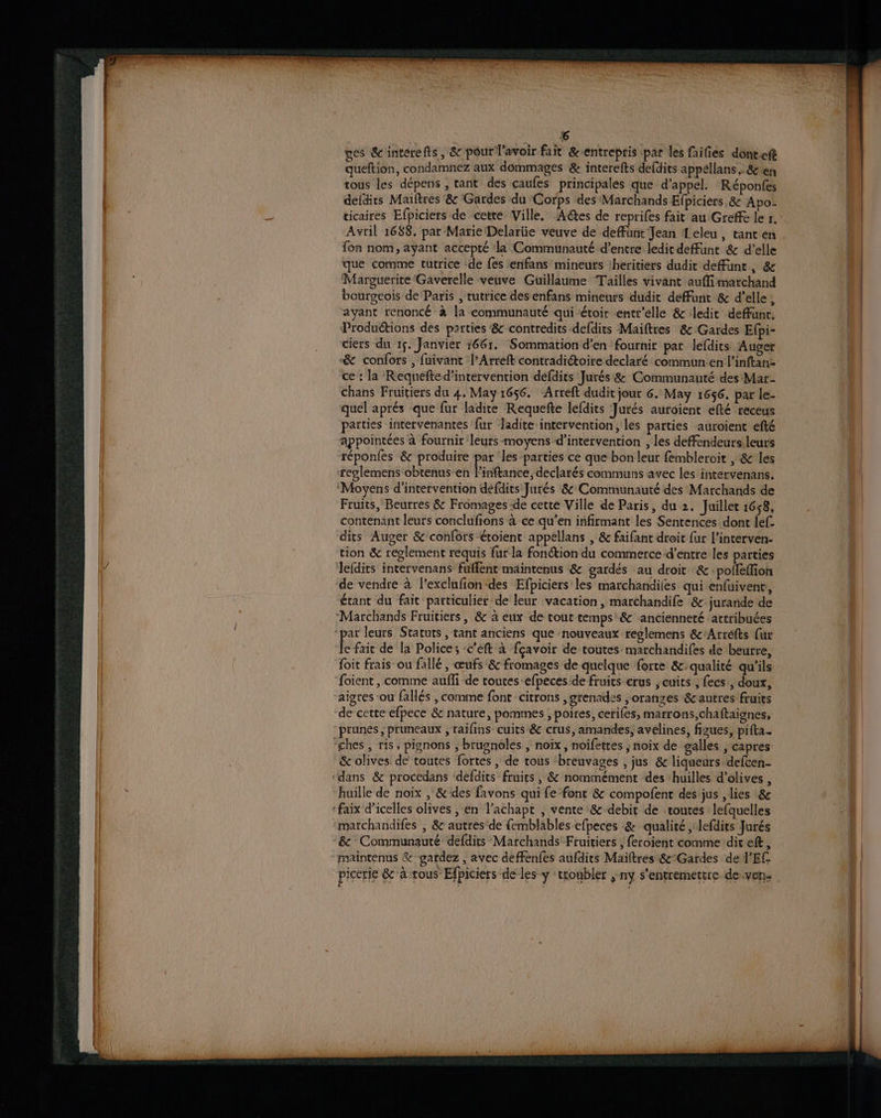 ges &interefts, & pour lavoir fait &'entreptis «par les failies dont.eft queftion, condamnez aux dommages & interefts defdirs appéllans , & en tous les dépens , tant des caufes principales que d'appel. Réponfes defdirs Maiftres & Gardes du Corps des Marchands Efpiciers 8: Apo. ticaires Efpiciers de cetre Ville. Aétes de reprifes fait au Greffe le r. Avril 1688. par Marie Delariie veuve de deffüunt Jean Leleu, tant en fon nom, ayant accepté la Communauté d’entre ledit deFunt & d'elle que comme tutrice -de fes enifans mineurs iheritiers dudit deffunr, & Marguerite Gaverelle veuve Guillaume Tailles vivant auffi marchand bourgeois de Paris , rutrice des enfans mineurs dudit deffunt & d'elle, ayant renoncé à la communauté qui étoit entr'elle & ledit deffunr. Productions des parties & contredits defdits Maiftres & Gardes Efpi- ciers du 15. Janvier 1661. Sommation d'en fournir par lefdits Auger & confors , fuivant l’Arreft contradiétoire declaré commun.en l’inftan: ce : la Requefte d'intervention defdits Jurés &: Communauté des Mar- chans Fruitiers du 4, May 1656. ‘Arreft dudit jou 6. May 1656. par le- quel aprés que fur ladite Requefte lefdits Jurés auroient efté receus parties intervenantes fur ladite intervention , les parties auroient efté appointées à fournir leurs-moyens d'intervention , Les deffendeurs leurs réponfes & produire par les parties ce que bon leur fembleroit , & les reglemens obtenus en linftance,declarés communs avec les intervenans. Moyens d'intervention défdits Jurés 8 Communauté des Marchands de Fruits, Beurres & Fromages -de cette Ville de Paris, du 2. Juillet 1658, contenant leurs conclufions à ce qu’en infirmant les Sentences dont {ef dits Auger & confors étoient appellans , & faifant droit {ur l’interven- tion & reglement requis fur la fonétion du commerce d’entre les parties lefdits intervenans fuffent maintenus & gardés au droit & pofleffion de vendre à l’exclufion-des Efpiciers les marchandifes qui enfuivenr, étant du fait particulier de leur vacation , marchandife &: jurande de Marchands Fruitiers, & à eux de tout temps & ‘ancienneté attribuées par leurs Statuts, tant anciens que ‘nouveaux reglemens &'Arréfts (ur Je fait de la Police; -c'eft à fçavoir de toutes marchandifes de beurre, foit frais ou fallé , œufs & fromages de quelque forte &c.qualité qu'ils foient , comme auffi de routes -efpeces de fruits erus , cuits ; fecs., doux, aigres ou fallés , comme font citrons ,grenades, oranzes autres fruits de cette efpece & nature, pommes , poires, ceriles, marrons,chaftaignes, prunés ; pruneaux , raifins cuits & crus, amandes; avelines, figues, pifta. “ches, ris, pignons , brugnoles , noix, noifertes ; noix de galles , capres & olives de toutes fortes , de tous ‘breuvages , jus & liqueurs defcen- ‘dans & procedans defdits fruies , & nommément des huilles d'olives , huille de noix , & des favons qui fe font & compofent des jus , lies &e :faix d’icelles olives , en l’achapt , vente & debit de toutes lefquelles marchandifes , & autres'de femblables efpeces & qualité ,‘lefdits Jurés & Communauté defdits Marchands Fruitiers | feroient comme dit eft, “maintenus & gardez , avec deffenfes aufdits Maïftres &°Gardes de l'Ef- picerie & à tous Efpiciers de les y ‘troubler ; ny s'entremettre de.ven-