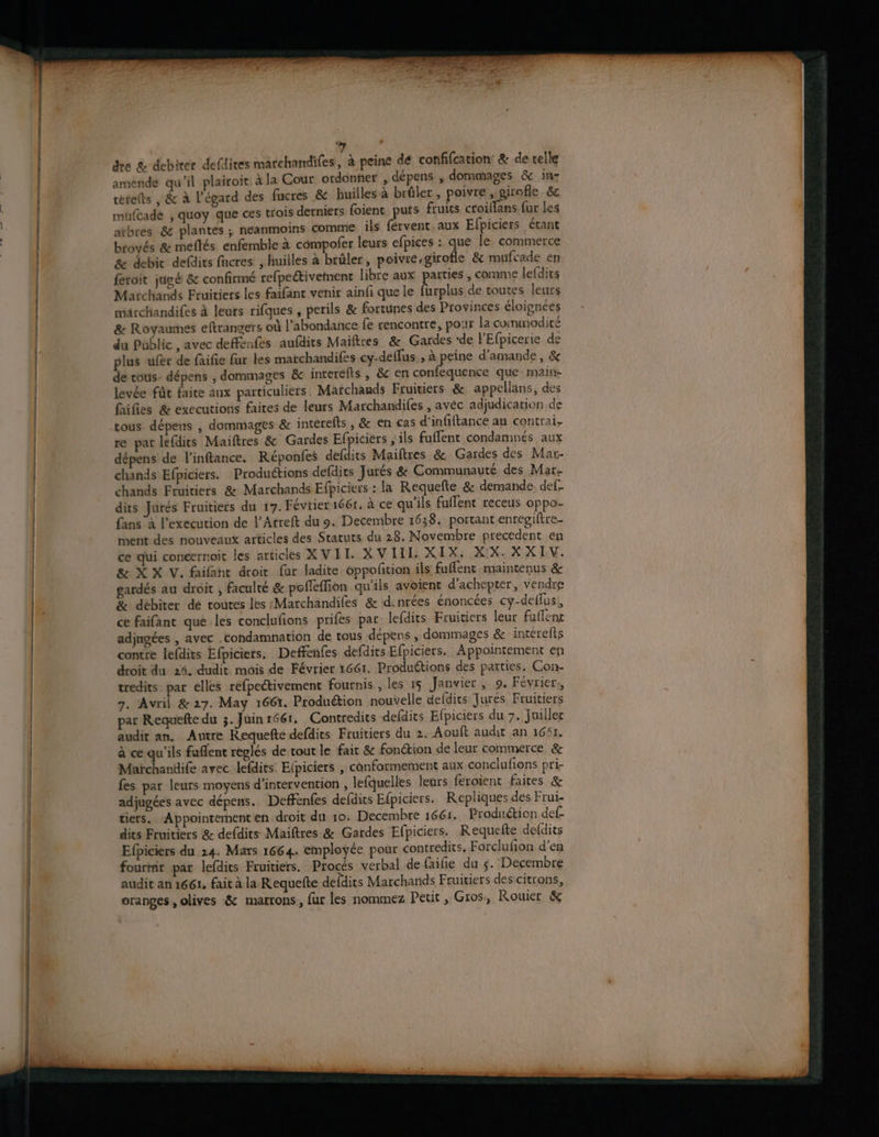 qe mm rt dre & debirer defdites matchandifes, à peine dé coffifcation & de telle airoit à la Cour ordonner , dépens , dommages & in terelts , & à l'égard des fucres & huilles à brûler, poivre , girofle & mufcadé , quoy que ces trois derniers foient puts fruits croillans fur les atbres & plantes ; neanmoins comme ils fervent aux Efpiciers étant brovés & meflés enfemble à compofer leurs efpices :. que le commerce & debit defdits facres , huilles à brûler, poivié;girofle & mufcade en feroit jugé & confirmé refpeétivement libre aux hs , comme lefdits Marchands Fruitiers les faifant venir ainfi que le furplus de toutes leurs marchandifes à leurs rifques , perils & fortunes des Provinces éloignées & Royaumes eftrangers où l’abondance fe rencontre, pour la commodité du Public , avec deffenfes aufdits Maiftres & Gardes ‘de l'Efpicerie de plus ufér de faifie fur les matchandifes cy-deflus ; à peine d'amande, & de cous- dépens , dommages & interefis , & en confequence que maine levée fût faite aux particuliers. Matchands Fruitiers & appellans, des fifies & exccutions faites de leurs Marchandifes , avéc adjudication de tous dépens , dommages & interefts , & en cas d'infiftance au contrai, re par lefdits Maiftres & Gardes Efpiciers , ils fuffent condamnés aux dépens de l'inftance. Réponfes defdits Maiftres &e Gardes des Mar- chands Efpiciers. Produétions defdits Jurés & Communauté des Mar- chands Fruitiers & Marchands Efbiciers : la Requefte & demande def. dits Jurés Fruitiers du 17. Féviier 1661. à ce qu'ils fuflent receus oppo- {ans à l’execution de l’Arreft du 9. Decembre 1638. portant enregiftre. ment des nouveaux articles des Statuts du 28. Novembre precedent en ce qui coneernoit les articles XVII. XV LIL XIX: XIX. XX IV, & X X V. faifant droit fur ladite oppofition ils fufent maintenus & gardés au droit , faculté & pofleffion qu'ils avoient d’achepter, vendre & débiter dé toutes les Marchandiles & denrées énoncées cy-deflus,, ce faifant que les conclufions prifés par lefdits Fruitiers leur fuflent adjugées , avec .condamnation de tous dépens , dommages & interefts contre lefdits Efpiciers. Deffenfes defdirs Efpiciers. Appointement en droit du 24. dudit mois de Février 1661. Produétions des parties. Con- tredits par elles refpectivement fournis , les 15 Janvier , 9. Février, 7. Avril & 27. May 1661. Produétion nouvelle defdits Jures Fruitiers audit an. Autre Requefté defdics Fruitiers du 2. Aouft audit an 1661. à ce qu’ils fuffent reglés de tout le fait & fonétion de leur commerce & Maïchantife avec lefdits: Elpiciers , conformement aux conclufions pri- fes par leurs moyens d'intervention , lefquelles leurs feroient faites & adjugées avec dépens. Deffenfes defdits Efpiciers. Repliques des Frui- tiers. ‘Appointement en droit du 10. Decembre 1661. Produétion def- dits Fruitiers & defdits Maiftres & Gardes Efpiciers. Requefte deldits Efpiciers du 214. Mars 1664. employée pour contredits. Forclufion d'en fourmir par lefdits Fruitiers. Procés verbal de faifie du $. Decembre audit an 1661, fait à la Requefte defdits Marchands Fruitiers des citrons, oranges , olives & marrons, fur les nommez Petit , Gros, Rouier & amende qu il pl