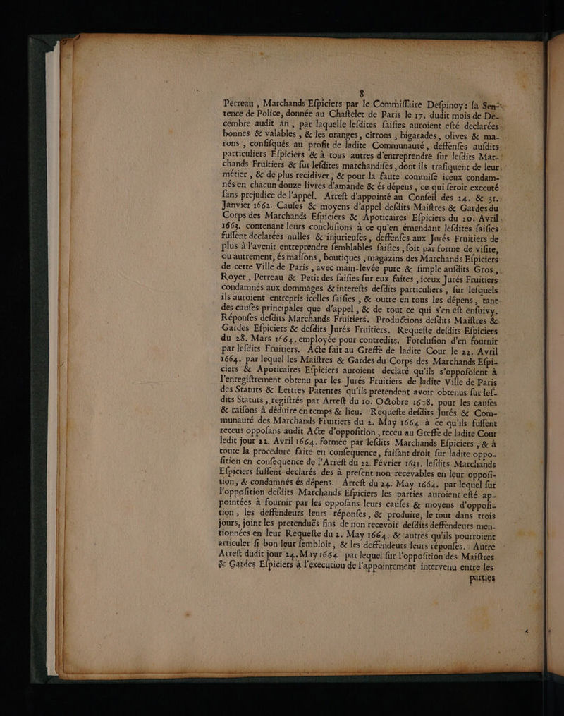 Pérreau , Marchands Efpiciets par le Commiffaire Defpinoy: [à Sen=* rence de Police, donnée au Chaftelet de Paris le 17. dudit mois de De- cembre audit an, par laquelle lefdites faifies auroient efté declarées bonnes &amp; valables , &amp; les oranges, citrons , bigarades, olives &amp; ma- rons , confifqués au profit de ladite Communauté, deffenfes aufdits particuliers Efpiciers &amp; à tous autres d'entreprendre fur lefdits Mar- chands Fruitiers &amp; fur lefdires marchandifes ,dont ils trafiquent de leur. métier , &amp; de plus recidiver, &amp; pour la faute commife iceux condam- nés en chacun douze livres d'amande &amp;r és dépens , ce qui feroit executé fans prejudice de l'appel. Arreft d’appointé au Confeil des 24. &amp; 31. Janvier 1662. Caules &amp; moyens d'appel defdits Maiftres &amp; Gardes du Corps des Marchands Efpiciers &amp; Apoticaires Efpiciers du 10. Avril. 1663. contenant leurs conclufions à ce qu'en émendant lefdites faifies fuflent dote nulles &amp;'injurieufes, deffenfes aux Jurés Fruitiers de plus à l'avenir entreprendre femblables faifes , foit par forme de vifite, ou autrement, és maillons, boutiques , magazins des Marchands Efpiciers de cette Ville de Paris , avec main-levée pure &amp; fimple aufdits Gros, Royer, Perreau &amp; Petit des faifies fur eux faites , iceux Jurés Fruitiers condamnés aux dommages &amp;interefts defdits particuliers, fur lefquels ils auroient entrepris icelles faifies , &amp; outre en tous les dépens, tant des caufes principales que d'appel , &amp; de tout ce qui s'en eft enfuivy. Réponfes defdits Marchands Fruitiers. Productions defdits Maiftres &amp; Gardes Efpiciers &amp; defdits Jurés Fruitiers. Requefle defdits Efpiciers du 28. Mars 1€64. employée pour contredits. Forclufion d'en fournir par lefdits Fruitiers. ACte fait au Greffe de ladite Cour le 22. Avril 1664. par lequel les Maiftres &amp; Gardes du Corps des Marchands Efpi- ciers &amp; Apoticaires Efpiciers auroient declaré qu'ils s’oppofoient à l'enregiftrement obtenu par les Jurés Fruitiers de ladite Ville de Paris des Statuts &amp; Lertres Patentes qu'ils pretendent avoir obtenus fur lef- dits Statuts , regiftrés par Arreft du 10. Octobre 16:8. pour les caufes &amp; raifons à déduire en temps &amp; lieu: Requefte defdits Jurés &amp; Com- munauté des Marchands Fruitiers du 2. May 1664 à ce qu'ils fuflent receus oppofans audit Acte d'oppofition , receu au Greffe de ladite Cour ledit jour 22. Avril 1664. formée par lefdits Marchands Efpiciers , &amp; à toute la procedure faite en confequence, faifant droit fur ladite oppo- fition en confequence de [’Arreft du 22. Février 1631. lefdits Marchands Efpiciers fuflent declarés des à prefent non recevables en leur oppofi- tion, &amp; condamnés és dépens. Arreft du 24. May 1654, par lequel fur loppofition defdits Marchands Efpiciers les parties auroient efté ap- pointées à fournir par les oppofans leurs caufes &amp; moyens d’oppoli- tion, les deffendeurs leurs réponfes, &amp; produire, le tout dans trois jours, joint les pretenduës fins de non recevoir defdits deffendeurs men. tionnées en leur Requefte du 2. May 1664, &amp; ‘autres qu'ils pourroient articuler fi bon leur fembloit, &amp; les defendeurs leurs réponfes.: Autre Arreft dudit jour 24. May 1664 par lequel fur l’oppofition des Maiftres &amp; Gardes Elpiciers à l'execution de l’appointement intervenu entre les parties