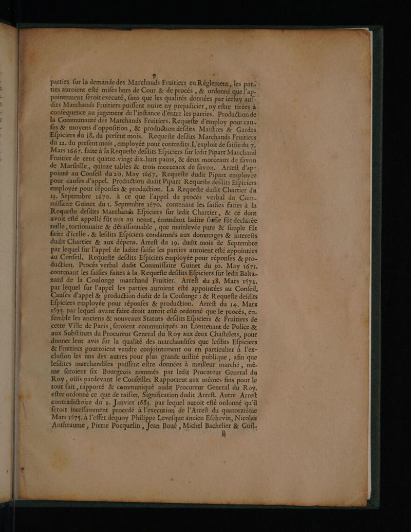 * parties fur la demande des Marchands Fruitiers en Réglement, les par- ties auroient efté mifes hors de Cour &amp; de procés , &amp; ordonné que l’ap- pointement feroit executé, fans que les qualités données par iceluy auf- dits Marchands Fruitiers puiffent nuire ny prejudicier , ny eftre tirées à confequence au jugement de l’inftance d’entre les parties. Produétion de là Communauté des Marchands Fruitiers. Requefte d'employ pour cau- fes &amp; moyens d'oppofition , &amp; production defdits Maiftres &amp; Gardes Efpiciers du {8, du prefent mois. Requete defdits Marchands Fruitiers du 22. du prefent mois ,employée pour contredits.L’exploit de faifie du 7. Mars 1667. faite à la Requefte defdits Efpiciers fur ledit Pipart Marchand Fruitier de cent quatre-vingt dix-huit pains, &amp; deux morceaux de favon de Marfeille, quinze tables &amp; trois morceaux de favon. Arreft d'ap- pointé au Confeil du 20. May 1667. Requete dudit Pipart employée pour caufes d'appel. Production dudit Pipart Requefte defdits Efpiciers employée pour réponfes &amp; production. La Requefte dudit Chartier du 13. Septembre 1670. à ce que l'appel du procés verbal du Co:n- miflaire Guinet du r. Septembre 1670. contenant les faifies faites à la Requefte defdits Marchands Efpiciers fur ledit Chartier, &amp; ce dont avoit efté appellé fût mis au neant, émandant ladite fafie fût declarée nulle , tortionnaire &amp; déraifonnable , que mainlevée pure &amp; fimple fût faite d’icelle , &amp; lefdits Efpiciers condamnés aux dommages &amp; interelts dudit Chartier &amp; aux dépens. Arreft du 19. dudit mois de Septembre par lequel fur l'appel de ladite faifie les parties auroient efté appointées au Confeil. Requefte defdits Efpiciers employée pour réponfes &amp; pro- duétion. Procés verbal dudit Commiflaire Guinet du 30. May 1671. contenant les faifies faites à la Requefte defdits Efpiciers fur ledit Balta- zard de la Coulonge marchand Ftuitier. Arreft du 28. Mars 1672. par lequel fur l'appel les parties auroient efté appointées au Confeil, Caules d'appel &amp; produétion dudit de la Coulonge ; &amp; Requefte defdits Efpiciers employée pour réponfes &amp; produétion. Arreft du 14. Mars 1675. par lequel avant faire droit auroit efté ordonné que le procés, en- femble les anciens &amp; nouveaux Statuts defdits Efpiciers &amp; Fruitiers de cette Ville de Paris ,feroient communiqués au Lieurenant de Police &amp; aux Subftituts du Procureur General du Roy aux deux Chaftelets, pour donner leur avis fur la qualité des marchandifes que lefdits Efpiciers &amp; Fruitiers pourroient vendre conjointement ou en particulier à l’ex- clufion les uns des autres pour plus grande utilité publique , afin que lefdites marchandifes puiflent eftre données à meilleur marché, mê- me féroient fix Bourgeois nommés par ledit Procureur General du Roy, oüis pardevant le Conféille: Rapporteur aux mêmes fins pour le tout fait, rapporté &amp; cemmuniqué audit Procureur General du Roy. eftre ordonné ce que de raifon, Signification dudit Arreft. Autre Arreft contradictoire du 2. Janvier 1683. par lequel auroit efté ordonné qu'il {roit inceffamment procedé à l’execution de l’Arreft du quatorziéme Mars 1675. à l'effet dequoy Philippe Levefque ancien Efchevin, Nicolas Antheaume , Pierre Pocquelin , Jean Boué , Michel ne &amp; Guil.