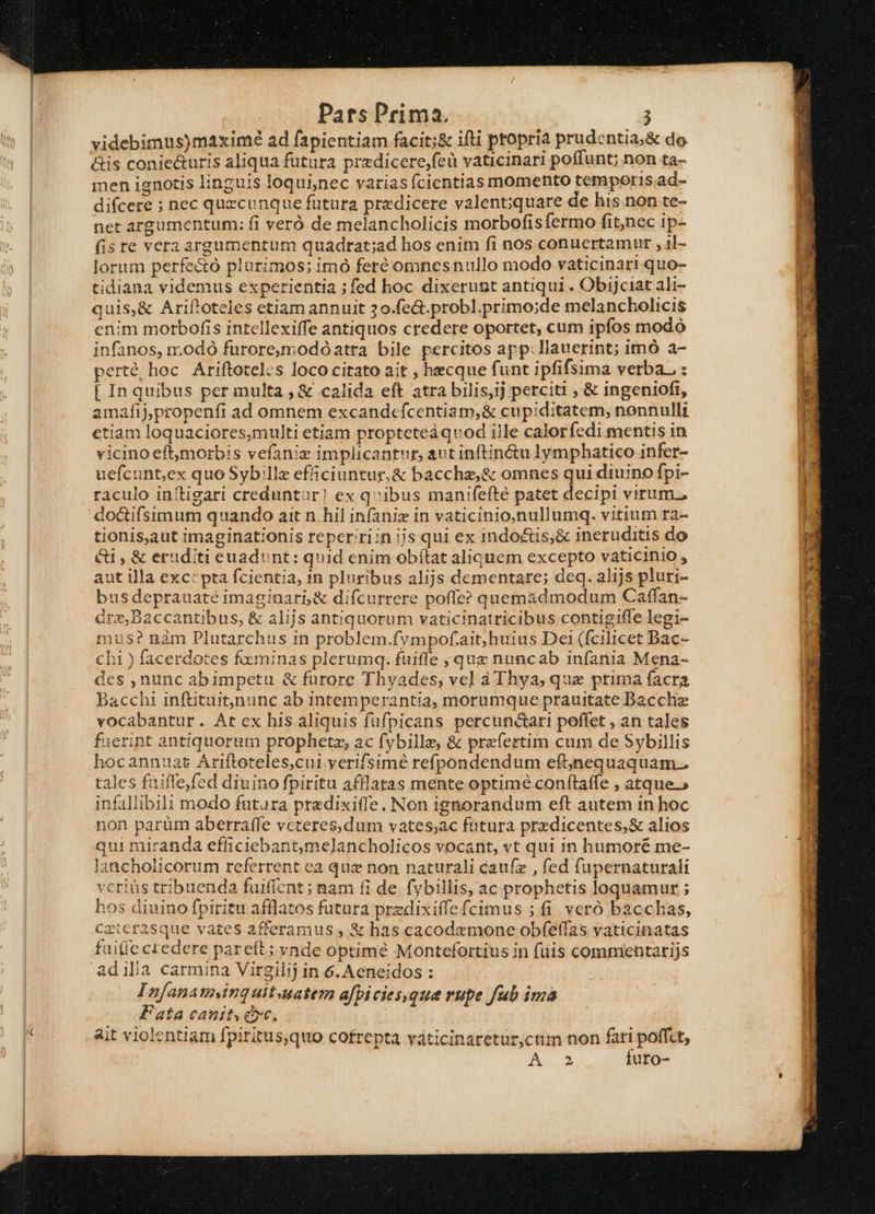 videbimus)maximé ad fapientiam facit;&amp; ifti ptopria prudentia, &amp; do. &amp;is conie&amp;uris aliqua fütura przdicere,feü vaticinar! poffunt; non ta- men ignotis linguis loquinec varias ícientias momento temporis ad- difcere ; nec quecunque futura predicere valent;iquare de his non te- net argutnentum: fi veró de melancholicis morbofisfermo fitnec ip- (is re vera argumentum quadrat;ad hos enim fi nos conuertamur , 1l- lorum perfe&amp;o plurimos; imó feré omnesnullo modo vaticinari quo- tidiana videmus experientia ;fed hoc dixerunt antiqui . ObiJciat ali- quis,&amp; Ariftoteles etiam annuit 20.fe&amp;.probl.primo;de melancholicis enim morbofis intellexiffe antiquos credere oportet, cum ipfos modó infanos, i; odó furoremodóatra bile percitos app:llauerint; imó a- perte, hoc Ariftoteles loco citato ait , hecque funt ipfifsima verba. : [ In quibus permulta , &amp; calida eft atra bilis,ij perciti , &amp; ingeniofi, amafij,propenfi ad omnem excandefcentiam,&amp; cupiditatem, nonnulli etiam loquaciores,multi etiam propteteàquvod ille calor fedi mentis in vicino eftmorbis vefaniz implicantur, aut inftin&amp;u lymphatico infer- uefcunt,ex quo Sybille efficiuntur,&amp; bacchz,&amp; omnes qui diuino fpi- tionis,aut imaginationis reper riin ijs qui ex indo&amp;is,&amp; ineruditis do &amp;i , &amp; eruditi euadont: quid enim obítat aliquem excepto vaticinio , aut illa excepta fcientia, in pluribus alijs dementare; deq. alijs pluri- busdeprauaté imaginari,&amp; difcurrere poffe? quemadmodum Caffan- árz,Baccantibus, &amp; alijs antiquorum vaticinatricibus contigiffe legi- mus? nàm Plutarchus in problem.fympof.ait,huius Dei (fcilicet Bac- chi ) facerdotes foeminas plerumq. fuifle , que nuncab infania Mena- des ,nunc abimpetu &amp; furore Thyades, vel à Thya, que prima facra Bacchi inftituitnunc ab intemperantia, morumque prauitate Dacchie vocabantur. Átex his aliquis fufpicans percuncari poffet , an tales fuerint antiquorum prophetz, ac fybille, &amp; prefertim cum de Sybillis hocannuat Ariftoteles,cui yerifsimé refpondendum eftjnequaquam.. tales fuiffejfed diuino fpiritu afflatas mente optime conftaffe , atque » infallibili modo futura predixiffe. Non ignorandum eft autem 1n hoc ion parüm aberraffe vcteres,dum vates;ac futura prxdicentes,&amp; alios qui miranda efficiebantmelancholicos vocant, vt qui in humoré me- lancholicorum referrent ea quz non naturali caufz , fed fupernaturali veriüs tribuenda fuiflcnt; nam fi de fybillis, ac prophetis loquamur ; hos diuino fpiritu afflatos futura przdixiffefcimus ; fi veró bacchas, Caterasque vates afferamus , &amp; has cacodemone obfeflas vaticinatas faitie credere pareít; vnde optimé Montefortius in fiis commentarijs Infanatminguitauatem afpicies,que rupe fub ima Fata canit e». ait violentiam fpiritus,quo cofrepta váticinaretur,cum non fati poffet, A4 futo-