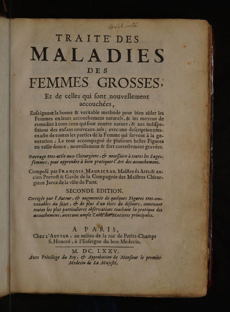 { 1 / Ta ApV 20 LV TRAÏITE DES MALADIES DES FEMMES GROSSES: Et de celles qui font nouvellement accouchées, Enfeignant la bonne &amp; veritable methode pour bien aider les Femmes enleurs accouchemens naturels, &amp; les moyens de rernedier à tous ceux quifont contre nature , &amp; aux indifpo- fitions des enfans nouveaux-nés ; avecune defcriptiontées- exaéte de toutes les parties de la Femme qui fervent à la ge- neration : Le tout accompagné de plufeurs belles Figures en taille douce , nouvellement &amp; fort correétement gravées. Ouvrage tres-ntile aux Chirurgiens , G neceffaire à toutes les Sages- femmes, pour apprendre à bien pratiquer l'Art des accouchemens. Compofé par FraAncçors, Maurice au, Maiftre és Arts,&amp; an- cien Prevoft &amp; Garde dela Compagnie des Maiftres Chirur- ( giens Jurez de la ville de Paris. \) SECONDE EDITION. Corrigée par L'Anteur, @ augmentée de quelques Figures tres-con- venables au fujet, € de plus d'un tiers du difcours, contenanr toutes les plus particulieres obfervations touchant la pratique des D accouchemens ,avecune ample Table leSatieres principales, A P'AMAE GS Chez L’AuTEurR, au milieu de la ruë de Petits-Champs S. Honoré , à l’Enfeigne du bon Medecin. | M. DC. LXXV. Avec Privilege du Roy, © Approbation de Monfieur le premier Mcdecin de Sa Majeffé.