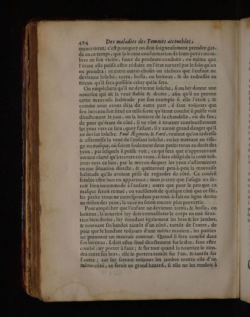 mencement; c’eft pourquoy on doit foigneufement prendre gar- de ence temps ; que la bonne conformation de leurs petits mem- bres ne foit viciée, faute de prudente conduite , ou même que l'étant elle puifle eftre réduite en l'état naturel par le foin qu'on en prendra : orentre autres chofes on tâchera que l'enfant ne devienne loûche, tortu, boflu, ou boiteux , & de redreffer au mieux qu'il fera pofiible celuy quile fera. On empêchera qu'il ne devienne loûche, fi on luy donne une nourrice qui ait la veuë fable & droite , afin qu'il ne prenne cette mauvaife habitude par fon exemple fi elle l’écoit ; & comme nous avons déja dit autre part , il faut coûjours que {on berceau foit fitué en telle forte qu’érant couché il puifle voir direétement le jour, ou la lumiere de la chandelle, ou du feu; de peur qu’étant de côté, il ne vint à tourner continuellement les yeux vers ce lieu , quoy faifant, il y auroit grand danger qu'il ne devint loûche. Paul Æginete, & Paré, veulent qu’on redrefle & affermifle la veuë de l'enfant loûche, enluy mettant au vifa- . ge un mafque, où foient feulement deux petits trous au droit des yeux, parlefquels il puiffe voir ; ce qui fera que n'appercevant aucune clarté qu’à travers ces trous , il fera obligé de la cenir toû- jours vers celieu, par le moyen dequoy les yeux s’affermiront en une fituation direéte , & quitteront peu-à-peu la mauvaife habitude qu'ils avoient prife de regarder de côté. Ce confeil femble cftre bon en apparence ; mais jecroy que l’ufage en fe- toit bienincommode à l'enfant; outre que pour le peuque ce mafque feroit remué , ou vacilleroit de quelque côté que ce fût, les petits trous ne correfpondans pas tout-à-fait en ligne droite au milieu des yeux, la veuë en feroit encore plus pervertic. Pour empêcher que l'enfant ne devienne tortu, & boflu, ou boiteux, la nourrice luy doit emmailloter le corps en une fitua- tion bien droite , luy étendant également les bras &les jambes, & tournant fes bandes tantôt d’un côté, tantôt de l’autre, de peur que le bandant toûjours d’une même maniere, les parties nc prennent un mauvais contour. Quand il fera couché dans fon berceau , il doit eftre ficué direétement furle dos, fans eftre courbé ; ny porter à faux ; & fur tout quand la nourrice le tien- dra entre fes bras, elle le portera tantôt fur l’un, & tantôt fur l'autre ; car luy ferrant toûjours les jambes contre elle d’un même côté , ce feroit un grand hazard, f elle ne les rendoit à