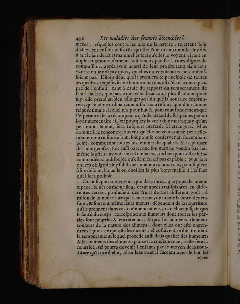 metres , lefquelles contre les loix de la nature , rejettent loin d'elles leur enfant auffi-tôt qu'elles l'ont misau monde, luy dé- niant le lait deleurs mammelles lors qu’elles le voyent vivant en implorer amoureufement l’afliftance, par fes larmes dignes de compañlion, aprés avoir nourri de leur propre fang dans leur ventre un je ne fçay quoy, qu’elles ne voyoient ny ne connoif- foient pas. Difons donc que la premiere &amp; principale de toutes les qualitez requifes à une bonne nourrice, eft d’être la mere pro- pre de l’enfant , tant à caufe du rapport du temperament de l'un à l’autre, que parce qu'ayant beaucoup plus d'amour pour luy , elle prend unbien plus grand foin que la nourrice emprun- tée , qui n'aime ordinairement fon nourriflon, que d’un amour feint &amp; fimule , lequel n’a pour but &amp; pour tout fondement,;que l’efperance de la récompence qu’elle attend de fes peines parun loyer mercenaire : C’eft pourquoy la veritable mere, quoy qu’un peu moins bonne, fera toûjours préferée à l’étrangere. Mais comme ilfe rencontre fouvent qu’elle ne veut , ou ne peut elle- même nourrir fon enfant , foit pour fe conferver en fon embon- point ; comme font toutes les femmes de qualité, &amp; la plüpart des bourgeoifes , foit aufli parceque fon marine voudra pas lui. même fouffrir , ny voir un tel embarras ,ou bien pour eftre fi in- commodée &amp; indifpofée qu’elle n’en eft pas capable ; pour lors on fera obligé de luy fubftituer une autre nourrice, pour fupléer à fon défaut , laquelle on choifira la plus Tonvenable à l’enfant qu’il fera pofhble. | Or ainfi que nous voyons que des arbres, quoy quede méme cfpece , &amp; nésenmémelieu, étant aprés tranfplantez en diffe- rentes terres, produifent des fruits de tres-different goût , à raifon de la nourriture qu’ils en tirent , de même la fanté des en- fans , &amp; fouvent même leurs mœurs , dépendent de la nourriture qu'ils prennent dans ces commencemens ; car chacun fçait que la fanté du corps , correfpond aux humeurs dont toutes les par- ties font nourries &amp; entretenués, &amp; que les humeurs tiennent toûjours de la nature des alimens , dont elles ont efté engen- drées : pour ce qui eft des mœurs, elles fuivent ordinairement le remperament, lequel procede auffi de la qualité des humeurs, &amp; les humeurs des alimens : par cette confequence, telle fera la nourrice , tel pourra devenir l'enfant, par le moyen dela nour- riture qu’iltire d'elle, &amp; en latettant il fuccera avec le lait les vices