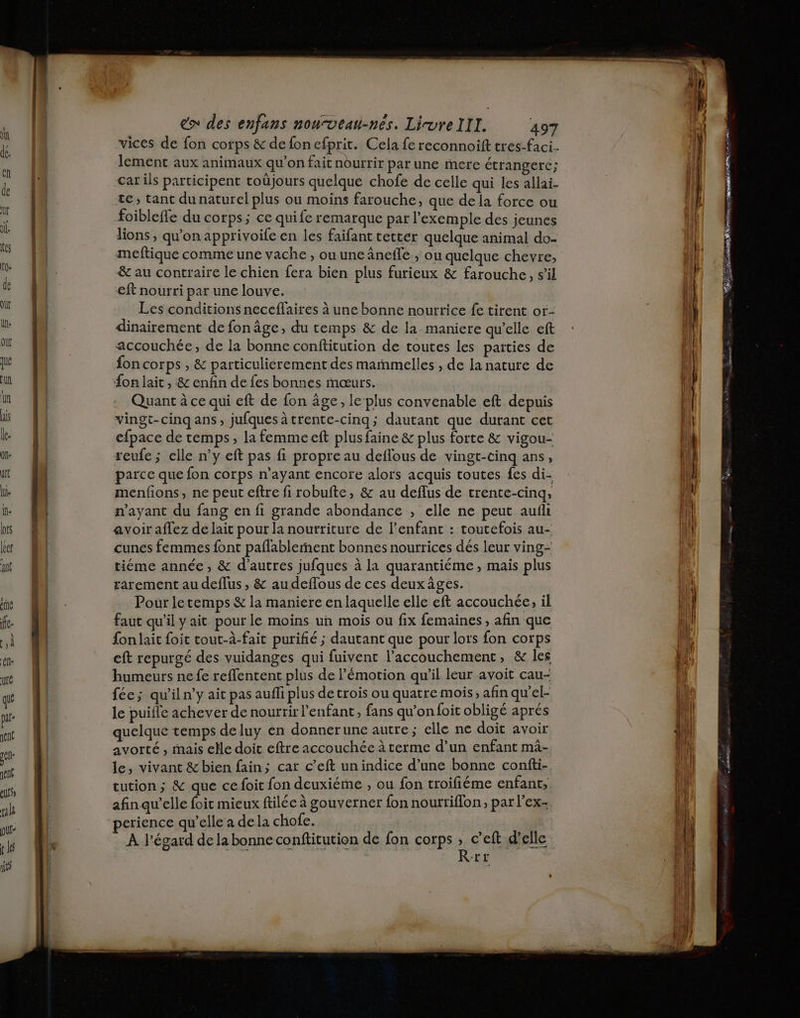 L vices de fon corps &amp; de fon efprit. Cela fe reconnoift tres-faci.. (4 lement aux animaux qu’on fait nourrir par une mere étranger; 14 car ils participent toüjours quelque chofe de celle qui les allai- | | | te, tant dunaturel plus ou moins farouche, que dela force ou | foibleffe du corps; ce quife remarque par l'exemple des jeunes lions ; qu’on apprivoife en les faifant tetter quelque animal do- meftique comme une vache , ou une âneile , ou quelque chevre, &amp; au contraire le chien fera bien plus furieux &amp; farouche, s’il RE het opt nm * de | eft nourri par une louve. M Les conditions neceflaires à une bonne nourrice fe tirent or- lu 4 dinairement de fonâge, du temps &amp; de la maniere qu'elle eft 4 où fn accouchée, de la bonne conftitution de toutes les paities de 4 que | fon corps , &amp; particulierement des mañmelles , de la nature de | un | {on lait , &amp; enfin de fes bonnes mœurs. pl in : Quant à ce qui eft de fon âge, le ‘plus convenable eft depuis | ds | vingt-cinq ans, jufquesàtrente-cinq; dautant que durant cet lit le M efpace de temps, la femmeeft plus faine &amp; plus forte &amp; vigou- LÀ on | seufe; clle n’y eft pas fi propre au deflous de vingt-cinq ans, {li art | parce que fon corps n’ayant encore alors acquis toutes fes di- | } hi. | menfions, ne peut eftre fi robufte, &amp; au deflus de trente-cinq, ! l he n'ayant du fang en fi grande abondance , elle ne peut aufli (il bs Ou avoir affez de lait pour la nourriture de l’enfant : toutefois au- | ke cunes femmes font paflablernent bonnes nourrices dés leur ving- ant | tiéme année, &amp; d’autres jufques à la quarantiéme , mais plus L | rarement au deflus , &amp; au deflous de ces deux âges. ph we À n. Pour letemps &amp; la maniere en laquelle elle eft accouchée, il | | f. M faut qu'il y ait pour le moins un mois ou fix femaines, afin que ji à M fonlait foit tout-à-fait purifié ; dautant que pour lors fon corps k ee (M eft repurgé des vuidanges qui fuivent l'accouchement, &amp; les pi re | humeurs ne fe reffentent plus de l'émotion qu’il leur avoit cau- fi qu féc; qu'iln'y ait pas aufli plus de trois ou quatre mois, afin qu el à pu le puifle achever de nourrir enfant , fans qu’on foit obligé aprés pl mé quelque temps deluy en donnerune autre; elle ne doit avoir 4! et avorté , mais elle doit eftre accouchée à terme d’un enfant mâ- ù qi le, vivant &amp; bien fain; car c’eft un indice d’une bonne confti- ji nt eution ; &amp; que ce foit fon deuxiéme » ou fon troiliéme enfant, ul | afin qu’elle foit mieux ftilée à gouverner fon nourriflon , par l’ex- il ue “perience qu’elle a dela chofe. 1} À l'égard de la bonne conftitution de fon corps , c’eft d'elle ner Pr a Rrr