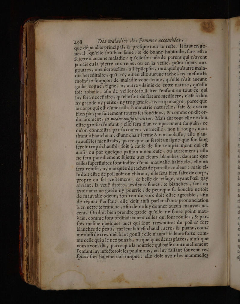 ne cmt que dépend le principal, &amp; prefque tout le refte. Il faut en ge- neral , qu’elle foit bien faine, &amp; de bonne habitude, fans eftre fujette à aucune maladie ; qu’elle foit née de parens qui n’ayent jamais eu la pierre aux reins, ou en la vefie, point fujets aux gouttes, aux écroüelles ; a lépilepfe , ou à quelqu’autre mala- die hereditaire, qu'il n’y aiten elle aucune tache, ny mefme le moindre foupçon de maladie venerienne, qu’elle n'ait aucune galle, rogne, tigne, ny autre vilainie de cette nature, qu'elle {it robufte, afin de veiller &amp;folliciter l'enfant en tout ce qui luy fera necefaire, qu'elle foit de ftature mediocre, c'eft à dire ny grande ny petite, ny trop orafle , ny trop maigre, parce que le corps qui eft d'une réelle fymmetrie naturelle, fait &amp; exerce bien plus parfaitement toutes fes fonctions , &amp; commeonditor- dinairement, ## #edio confiffit virtus. Mais fur tout elle ne doit eftre grofle d'enfant ; elle fera d’un temperament fanguin, ce qu'on connoiftra par fa couleur vermeille, non fi rouge, mais tirant à blancheur , d’une chair ferme &amp; non molaffe ; elle n'au- ra auffifes menftruës ; parce que ce feroit un figne que fon fang feroit trop échauffé, foic à caufe de fon tempérament qui eft ainfi , ou par quelque paflion amoureufe , ou autrement ; elle ne fera pareillement fujette aux fleurs blanches, dautant que celles fuperfluitez font indice d’une mauvaifc habitude, elle ne fera roufle , ny marquée de taches de parcille couleur ; mais el- le doit cftre de poil noir ou chârain ; elle fera bien faite de corps; propre en {es veftemens , &amp; belle de vifage, ayant l'œil gay &amp; riant, la veué droite, les dents faines, &amp; blanches , fans en avoir aucune gâtée ny pourrie, de peurque fa bouche ne foit de mauvaife odeur ; fon ton de voix doit eftre agreable , afin de réjotir l’enfant, elle doit aufli parler d’une prononciation bien nette &amp; franche, afin de ne luy donner aucun mauvais ac- cent. Ondoit bien prendre garde qu’elle ne fente point mau- vais, comme font ordinairement celles qui font roufles , &amp; par- fois mefme quelques-unes qui font cres-noires de poil &amp; fort blanches de peau ; car leur lait eft chaud ; acre, &amp; puant , com- me aufli de tres-méchant gouft ; elle n’aura haleine forte, com- ie celle qui a le nez punais, ou quelques dents gâtées, ainfi que nous avons dit ; parce que la nourrice qui baife continuellement l'enfant luy infecteroit les poulmons , en luy faifant fouvent re- {pirer fon haleine corrompuë, elle doit avoir les mammelles PDO ne et LL D y ji