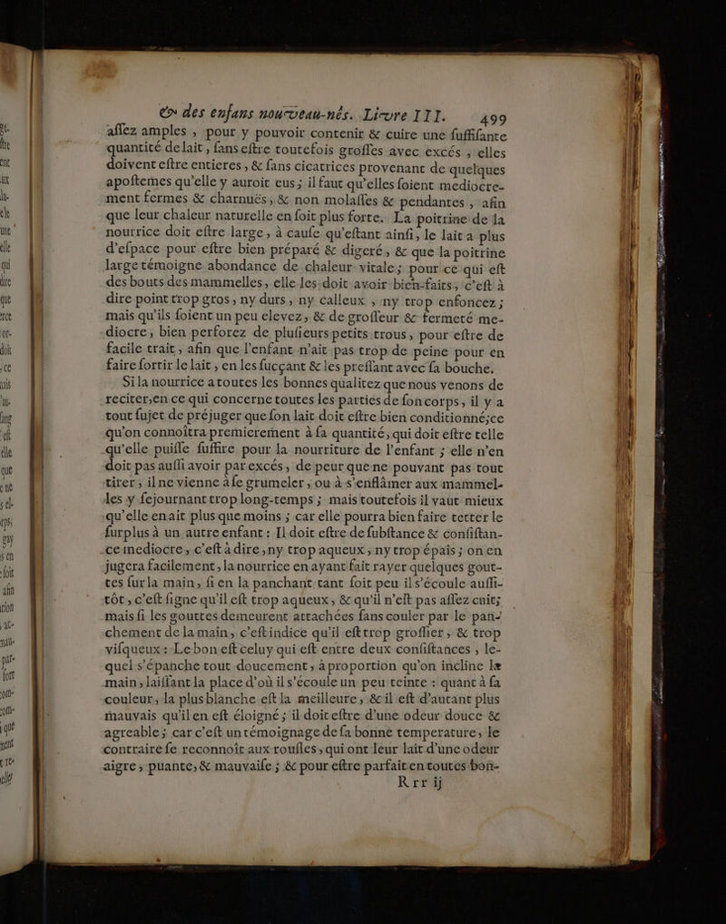 que a né sk CDS, 62y sen foit af fiof aC- pd- qu A joft € des enfans nouveau-nés. Livre III. 499 aflez amples , pour y pouvoir contenir & cuire une fuffante quantité de lait , fans eftre toutefois grofles avec excés , elles doivent eftre entieres , & fans cicatrices provenant de quelques apoftemes qu’elle y auroit eus ; il faut qu’elles foient mediocre- ment fermes & charnuës, & non molafles & pendantes , afin que leur chaleur naturelle en foit plus forte. La poitrine de la nourrice doit eftre large, à caufe qu’eftant ainfi, le lait a plus d'efpace pour eftre bien préparé & digeré, & que la poitrine large témoigne abondance de chaleur vitale; pour ce qui eft des bouts des mammelles, elle les doit avoir bienfaits, :c’eft à dire point trop gros, ny duts, ny calleux , ny trop enfoncez ; mais qu’ils foient un peu elevez, & de grofleur & fermeté me- diocre, bien perforez de plufieurs petits trous, pour eftre de facile trait, afin que l'enfant n'ait pas trop de peine pour en faire fortir le lait , en les fucçant & les preflantavec fa bouche. Si la nourrice a toutes les bonnes qualitez que nous venons de reciter,en ce qui concerne toutes les parties de fon corps, il y a tout fujet de préjuger que fon lait doit eftre bien conditionné;ce qu'on connoitra premicrerment à fa quantité, qui doit eftre telle qu’elle puifle fuffire pour la nourriture de l'enfant ; ellé n’en doit pas aufli avoir par excés, de peur quene pouvant pas tout tirer ; ilne vienne à fe grumeler , ou à s’enflämer aux mammel- les y fejournant trop long-temps ; mais toutefois il vaut mieux furplus à un autre enfant: Il doit eftre de fubftance & confiftan- ceimediocre, c’eft à dire ,ny trop aqueux , ny trop épais; on en jugera facilement, la nourrice en ayant fait rayer quelques gout- ces furla main, fi en la panchant tant {oit peu il s'écoule auffi- tôt, c’elt figne qu'il eft trop aqueux, & qu'il n’elt pas aflez cuit; mais fi les gouttes demeurent attachées fans couler par le pan” chement de la main, c’eftindice qu’il efttrop groflier ; & trop vifqueux :-Leboneft celuy qui eft entre deux confiftances , le- quel s’'épanche tout doucement; à proportion qu’on incline læ main, laiflant la place d’où il s'écoule un peu teinte : quant à fa couleur, la plusblanche.eft la meilleure, & il eft d'autant plus mauvais qu'il en eft éloigné ; il doiceftre d’une odeur douce & agreable ; car c’eft untémoignage de fa bonne temperature; le contraire fe reconnoît aux roufles;, qui ont leur lait d’une odeur aigre ; puante, & mauvaile ; & pour.eftre parfaitentoutes bon- R r'ri re = eo ms y Es à mm 29 = ro RE mn —_ 0 TES nn Le