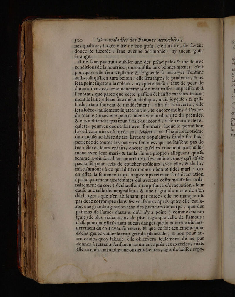 nes qualitez ; il doit eftre de bon goût, c’eft à dire, de faveur douce &amp; fuccrée , fans aucune acrimonie , ny aucun goût étrange. Il ne faut-pas aufli oublier une des principales &amp; meilleures conditions de la nourrice , quiconfifte aux bonnes mœurs : c’eft pourquoy elle fera vigilante &amp; foigneufe à nettoyer l'enfant aufli-toft qu’ilen aura befoin ; elle fera fage, &amp; prudente , &amp; ne fera point fujette à la colere , ny querelleufe ; tant de peur de donner dans ces commencemens de mauvaifes impreflions à l'enfant, que parce que cette paflion échauffe extraordinaire ment le lait ; elle ne fera mélancholique, mais joycufe , &amp; gail- larde, riant fouvent &amp; modérément , afin de le divertir ; elle fera fobre , nullement fujette au vin, &amp; encore moins à l’excez de Venus; mais elle pourra ufer avec medioctité du premier, &amp; ne s’abftiendra pas tout-à-fait du fecond , fi fon naturelle re- quiert ; pourveu que ce foit avec fon mari, laquelle permiflion luy eft volontiers oétroyée par Joubert , au Chapitre fepriéme du cinquiéme Livre de fes Erreurs populaires, fondé fur l'ex- perience de toutes les pauvres femmes, qui ne laiffent pas de bien élever leurs enfans, encore qu’elles couchent journelle- ment avec leur mari, &amp; fur la fienne propre, alleguant que fa: femme avoit fort bien nourri tous fes enfans, quoy qu'il n'ait pas laiflé pour cela de coucher toûjours avec elle, &amp; de luy faire l'amour ( à ce qu’ildit }comine un bon &amp; fidel mari : car en effet la femence trop long-remps retenuë fans évacuation { principalement aux femmes qui avoient coûtume d’ufer ordi- caufe une telle demangeaifon , &amp; une fi grande envie de s’en pas de fe corrompre dans fes vaifleaux, aprés quoy elle caufe- paflions de l’ame, dautant qu'il n’y a point ( comme chacun c’eft pourquoy il n’y aura aucun danger que la nourrice ufe mo-' dérément du coïtavec fonmart, &amp; que ce foit feulement pour décharger &amp; vuider latrop grande plenitude, &amp; non pour au- tre caufe, quoy faifant, elle obfervera feulement de ne pas donner à tetter à l'enfant incontinent aprés cerexercice ; mais. cle attendra au moinsune ou deux heures, afin de laifler repo= Vs, #