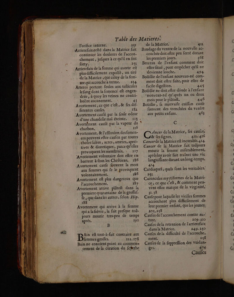 lorifice interne. 251 continuer les douleurs de l’accou- chément , jufques à ce qu'il en {oit {orty. 253 Arrierefaix de la femme qui avotte eft ” plusdifhicilement expulfé, ou tifé de la Matrice , que celuy de la fem- me qui accouche à terme. 254. Arteres portent feules aux tefticules léfang dont la femence eft engen- drée, à quoy les veines ne contri- buënt aucunement. 3 Avortement, ce que c'eft , & fes dif- ferentes caufes. 182 ‘Avortement caufé par la {cule odeur charbon. : 116 ‘Avortement, & l’effluxion desfemen- ces peuvent eftre caufez par toutes chofes falées , acres , ameres, aperi- tives & diuretiques, parce qu’elles provoquent les menftrués, 117 ‘Avortement volontaire doit eftre en horreur à tous les Chrétiens. 186 Avortement caufe fouvyent la mott aux femmes qui fe le provoquent volontairement. 186 ‘Avortement eft plus dangereux que Paccouchement. 187 Avortement arrive plätoft dans la premiere quarantaine de la groffef- fe , que dans les autres, felon Hip. 188 Ayortement qui arrive à la femme . quialafiévre, la fait prefque toû- jours mourir tres-peu de temps aprés. 190 B Ain efttout-à-fait contraire aux à am grofles, 122.178 Bain ne convient point au commen« cement dela curation du fcfwrhe de la Matrice. 412 Bandage du ventre de la nouvelle ac- couchée doit eftre peu ferré durant les premiers jours. 368 Berceau de l'enfant comment doit eftre fitué , pour empêcher qu’il ne devienne louche. 494. Boüillie de l'enfant nouveau-né com- ment doit -eftre faite, pour eftre de facile digeltion. 445 Boüillie ne doit eftre dônée à l'enfant “nouveau-né qu'aprés un où deux mois pour le plûtoft. 446 Boüillie, fa mauvaife cuiflon caufe fouvent des trenchées du ventre aux petits enfans. 463 C DE dela Matrice, fes caufes; & fes fignes. 412, 416 Cancer de la Matrice eft incurable.414. Cancer de la Matrice fait toûjours moutir la femme miferablement, aprésluy avoir fait traîner une vie languiflante durant un long-temps. 414 Cardiaque$ ; quels font les veritables. 253 Caruncules myttiformes dela Matri- ce, ce que c'eft , & comment peu- vent eftre marque de la virginité. 31. 38 Caufe pour laquelle les vieilles femmes accouchent plus difficilement de leur premier enfant, que les jeunes. 205.258 Caufes de l'accouchement contte na- ture. 209. 210 Caufes dela retention de l'arrierefaix dans la Matrice. 249. 250 Caufes dela difficulté de laccouche_ ment. 258 Caufes de la fuppreflion des yuidan- ges. 404 Caufes