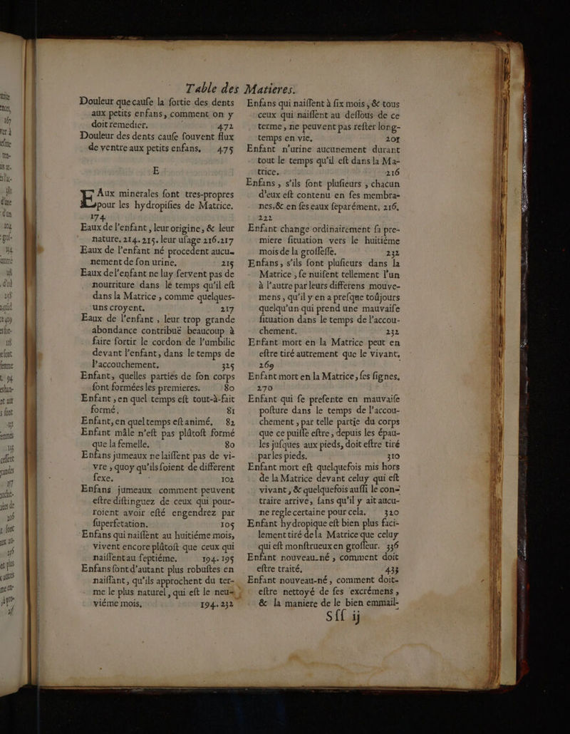 B doi 1) quid € 10 Dr ts elont fe 94 hate nt alt s Jon 1 etes 1}; cent rade f7 juche- es de ni { font ju dl y pis [alto peélr apr jf Douleur que caufe la fortie des dents aux petits enfans, comment on y doit remedicr. 472 Douleur des dents caufe fouvent flux de ventre aux petits enfans, 475 E Aux minerales font tres-propres pour les hydropilies de Matrice. 17 Eaux de l'enfant, leur origine, &amp; leur nature. 214.215. leur ufage 216.217 Eaux de l'enfant né procedent aucu nement de fon urine. ‘215 Eaux delenfant ne luy fervent pas de nourriture dans lé temps qu’il eft dans la Matrice , comme quelques- uns croyent. 217 Eaux de l'enfant , leur trop grande abondance contribue beaucoup à faire fortir le cordon de l’umbilic devant l'enfant, dans le temps de Paccouchement. 325 Enfant, quelles parties de fon corps {ont formées les premieres. 8o Enfant ,en quel temps eft tout-à-fait formé, 81 Enfant,en queltemps eftanimé, 82 Enfant mâle n’eft pas plûtoft formé que la femelle. 80 Enfans jumeaux nelaiflent pas de vi- vre ; quoy qu'ils foient de différent fexe. 102 Enfans jumeaux comment peuvent eftre diftinguez de ceux qui pour- rojent avoir efté engendrez par fuperfetation. 10$ ‘Enfans qui naiflent au huitiéme mois, vivent encore plûtoft que ceux qui naillent au feptiéme. 194+ 195$ Enfans {ont d'autant plus robuftes en naiflant, qu’ils approchent du ter- me le plus naturel, qui eft le neu= viéme mois. 194. 232 Enfans qui naifent à fix mois, &amp; tous ceux qui naiflent au deflous de ce terme, ne peuvent pas refter long- Enfant n'urine aucunement durant tout le temps qu'il eft dans la Ma- trice. 216 Enfans , s'ils font plufieurs ; chacun d'eux eft contenu en fes membra- nes,&amp; en fes eaux féparément, 216. 222 Enfant change ordinairement fa pre- miere fituation vers le huitiéme mois de la groflefle. 232 Enfans, s’ils font plufieurs dans la Matrice , fe nuifent tellement l’un à l’autre par leurs differens mouve- mens , qu'il y en a prefque toüjours quelqu'un qui prend une mauvaife fituation dans le temps de Paccou- chement. 232 Erfant mort en la Matrice peut en eftre tiré autrement que le vivant, 269 Enfant mort en la Matrice, {es fignes. 270 Enfant qui fe prefente en mauvaile pofture dans le temps de l’accou- chement , par telle partie du corps que ce puiffe eftre , depuis les épau- les jufques aux pieds, doit efre tiré parles pieds. 310 Enfant mort eft quelquefois mis hors de la Matrice devant celuy qui eft vivant , &amp; quelquefois auffi le con= traire arrive, fans qu'il y ait aucu- ne regle certaine pour cela. * 320 Enfant hydropique eft bien plus faci- lementtiré dela Matrice que celuy qui eft monftrueuxen groffeur. 336 Enfant nouveau-né , comment doit eftre traité, 433 Enfant nouveau-né, comment doit- eftre nettoyé de fes excrémens , &amp; la maniere de le bien emmail- Sff ij