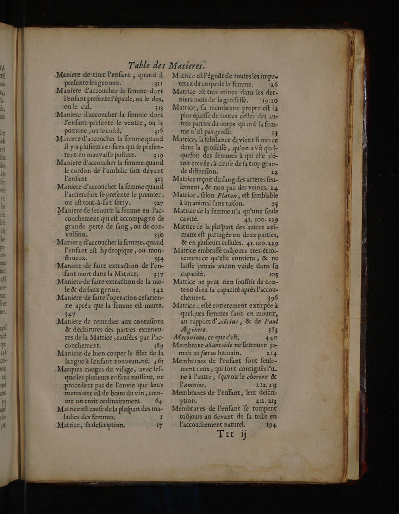 Maniere deitirer l'enfant , quand il prefenteles genoux. 311 Maniere d’accoucher la femme dont l'enfant prefente l’épaule, ou le dos, oule cul. 313 :Maniere d'accoucher la femme dont Penfant:prefente le ventre, ou la poitrine ;ou lecolté, 310 Maniere d’accoucher la femme quand il y a plufieurs enfans qui fe prefen- tent:en mauvaife poiture. 319 Maniere d’accoucher la femme quand le cordon de l’umbilic fort devant l'enfant 323 Maniere d’accoucher la femme quand larrierefaix fe prefente le premier, ou efttout-à-fait forty. 327 Maniere de fecourir la femme en Pac- couchement qui elt accompagné de grande perte de fang , ou de con- vulfion. 330 *Maniere d’accoucher la femme, quand l'enfant eft hydropique , ou mon- ftrueux. 334 Maniere de faire extraction de l’en- fant mort dans la Matrice. Maniete de faire extraction de la mo- Je &amp; du faux germe, 342 Maniere de faire l'operation cefarien- ne aprés que La femme eft morte. 47 Maniere de remedier aux contufons &amp; déchirures des parties exterieu- res de la Matrice ,caufées par l'ac- couchement, 389 Maniere de bien couper le filet dela languc à l'enfant nouveau-né. 461 Marques rouges du vifage, avec lef- quelles plufeurs er fans naiflent, ne procedent pas de l'envie que leurs meresont eû de boire du vin , com- me oncroit ordinairement. 64 Matriceelft caufe dela plufpart des ma- ladies des femmes. I Matrice, fa defcription. 17 Matrice eftl’égoût de toutesles IMpile tetez du corps dela femme. 26 Matrice eft tres-mince dans les der- niers mois de lagroffefle, ‘19.10 Matrice, fa membrane propre eft la plus épaiffe de toutes celles des au- tres parties du corps quand la fem- me n'elt pas grofle. 2 Matrice, fa {ubitance devient fi mince dans la grofleffe, qu'on a VÜ quel- quefois des femmes à qui ele s'é- toit crévée, à caufe de fa trop grar- de diftenfion. 22 Matrice recoit du fan g des arteres feu- lement , &amp; non pas des veines. 24 Matrice , {lon Platon, eft fmblable à un animal fans raifon. 25 Matrice de la femme n’a qu’une feule cavité. 41. 100. 229 Matrice de la plufpart des autres ani- maux eft partagée en deux parties, &amp; en plufeurs cellules. 4r.100.229 Matrice embrafle toûjours tres-étroi- tement ce qu’elle contient, &amp; ne laifle jamais aucun vuide dans fa capacité, 10 Matrice ne peut rien fouffrir de con- tenu dans fa capacité aprés l’accou- chement, 396 Matrice 2 efté entierement extirpée à quelques femmes fans en mourir, au rapport d'Aërins, &amp; de Panl Æginere. 333 Meconium, ce que c’eft. 440 Membrane allantoide ne fetrouve ja- mais au fœtus humain. ‘© 214 Membtanes de l'enfant font feule- ment deux, qui font contigués lu. pe à l’autre, fçavoir le chorsoz &amp;c l’'amnios. 212. 213 Membranes de l'enfant, leur defcri- tion. 212.213 Membranes de l'enfant fe rompent toûjours au devant de fa tefte en l'accouchement naturel. 194 =
