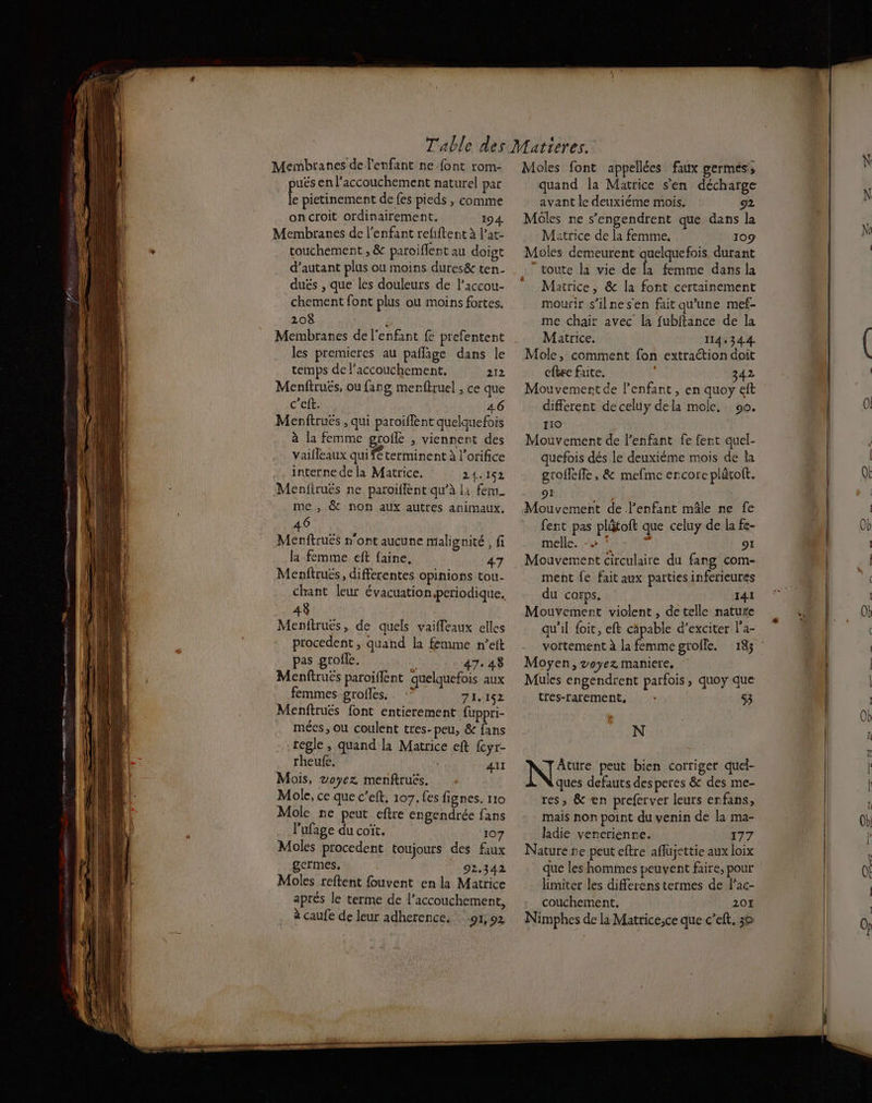puës en l'accouchement naturel par le pietinement de fes pieds , comme onctoit ordinairement. 194 Membranes de l'enfant reliftent à P’ar- touchemert , &amp; paroiflent au doigt d'autant plus ou moins dures&amp; ten- dués , que les douleurs de l’accou- chement font plus ou moins fortes. 208 ÿ Membranes de l'enfant fe prefentent les premieres au paflage dans le temps de Paccouchement. 212 Menftrués, ou farg menftruel , ce que c'eft. 46 Menftruëés , qui paroiflent quelquefois à la femme grofle , viennent des vailleaux qui terminent à l’orifice interne de la Matrice. 24.152 Menfiruës ne paroiflent qu’à li fem_ me, &amp; non aux autres animaux. 46 Menftruës n'ont aucune malignité , fi la femme eft faine, 47 Menftrués, differentes opinions tou- 43 Menftruës, de quels vaiffeaux elles procedent , quand la femme n’eit pas grofle. ( 47.438 Menfiruës paroiflent quelquefois aux femmes grofles. . :? 71.152 Menftrues font entierement fuppri- mécs, ou coulent tres-peu, &amp; fans regle, quand la Matrice eft {cyr- rheufe. | AU Mois, 2oyez menftruës. Mole, ce que c’eft. 107. fes fignes. 110 Molc ne peut eftre engendrée fans l'ufage du coït, 107 Moles procedent toujours des faux germes, 92.342 Moles reftent fouvent en la Matrice aprés le terme de l'accouchement, à caufe de leur adherence. 91,92 quand la Matrice s’en décharge avant le deuxiéme mois. g2 Moôles ne s’engendrent que dans la Matrice de la femme. 109 Moles demeurent quelquefois durant “toute la vie de la femme dans la Matrice, &amp; la font certainement mourir s’ilnesen fait qu'une mef- me chair avec [a fubftance de la Matrice. 114,344 Mole, comment fon extraction doit cfbre faite. 342 Mouvement de l'enfant , en quoy eft different deceluy dela mole. 90. 110 Mouvement de l'enfant fe fent quel- quefois dés le deuxiéme mois de la groffeffe , &amp; mefme encore plütoft. 9: Mouvement de l'enfant mâle ne fe fent pas plâtoft que celuy de la fe- melle. -» ‘ 91 Mouvement circulaire du fang com- ment fe fait aux parties inferieures du corps. I4I Mouvement violent , de telle nature qu'il foit, eft cäpable d’exciter l’a- Moyen, voyez maniere. Mules engendrent parfois , quoy que tres-rarement, :- 53 N Âture peut bien corriger quel- ques defauts desperes &amp; des me- res, &amp; en preferver leurs erfans, mais non point du venin de la ma- ladie vencrienre. 177 Nature ne peut eftre aflujettie aux loix que les hommes peuvent faire, pour limiter les differens termes de Pac- couchement, 20 Nimphes de la Matrice,ce que c’eft. 30 N N