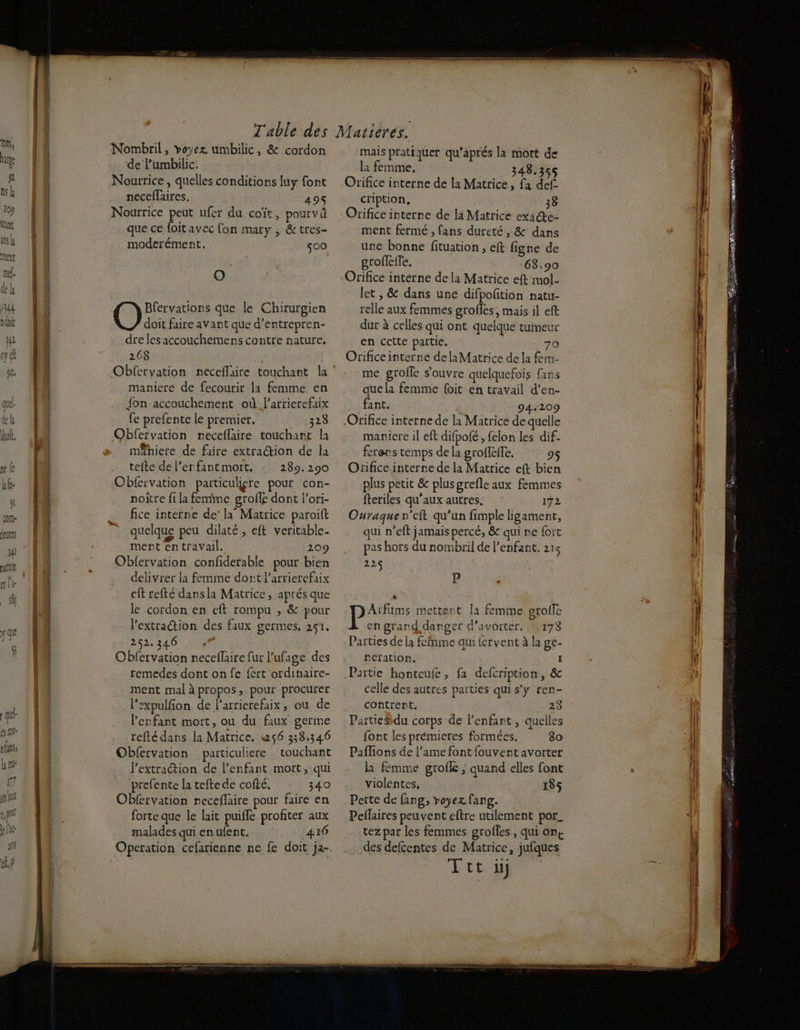 trs, ae gl ns 109 ant ans y tent mé. dk È 144 ndoit ju opt 90, (OM HEULES j4l a le = a 2 2 FE RÉ PO Nombril, voyez umbilic, & cordon de Pumbilic. Nourrice, quelles conditions luy font neceflaires. 495 Nourrice peut ufer du coït, pourvû que ce foitavec fon mary , & tres- moderément. 500 O Bfervations que le Chirurgien doit faire avant que d’entrepren- dre les accouchemens contre nature. 268 maniere de fecourir la femme en fon accouchement où l’arrierefaix fe prefente le premier. 323 Obfervation necellaire touchant la mêhiere de faire extraction de la teite de lerfantmort. : 289.290 Cbfervation particuliere pour con- noïtre fi la femme groffg dont Pori- fice interne de’ la Matrice paroift quelque peu dilaté, eft veritable- Oblervation confiderable pour bien delivrer la femme dort l’arrierefaix eft refté dansla Matrice, aprés que le cordon en cft rompu , & pour l'extraction des faux germes, 251, 252.346 Obfervation neceflaire fur Pufage des remedes dont on fe {ert ordinaire- ment mal à propos, pour procurer lexpulfion de larrierefaix, ou de Penfant mort, ou du faux germe refté dans la Matrice. w56 338.346 Obfervation particuliere touchant l'extraction de l'enfant mort, qui prefente la tefte de cofté. 340 ObRrvation receflaire pour faire en forte que le lait puifle profiter aux malades qui en ufent. 416 mais pratiquer qu’aprés la mort de la femme, 348.355 Orifice interne de la Matrice, fa def. cription. 38 Orifice interne de li Matrice exacte- ment fermé , fans dureté, & dans une bonne fituation , eft figne de groffefle. 63,90 Orificé interne de la Matrice eft mol- let , & dans une difpofition natu- relle aux femmes grofles, mais il eff dur à celles qui ont quelque tumeur en cctte partie, 70 Orificeinterne delaMatrice de la fem- me grofle s'ouvre quelquefois fans quela femme {oit en travail d’en- fant. 94209 Orifice interne de la Matrice de quelle manicre il eft difpofé , {elon les dif. ferens temps de la groffèffe. 95 Ofifice interne de la Matrice eft bien plus petit & plus grefle aux femmes fteriles qu'aux autres. 172 Ouraquen’eft qu’un fimple ligament, qui n’eft jamais percé, & qui ne fort 225 P & Atfums mettent la femme grofle en grand danger d’avorter, 173 Parties de la feînme qui fervent à la ge. fneration, I Partie honteufe, fa defcription, & celle des autres parties qui s'y ren- contrent. 23 PartieSdu corps de l'enfant , quelles font les premieres formées. 89 Paflions de l’ame font fouvent avorter la fémme grolle ; quand elles font violentes. 135 Perte de fang, voyez fang. Peflaires peuvent eftre utilement por_ tez par les femmes grofles, qui on+ des defcentes de Matrice, jufques Ttt ii ml renoncer = — = _