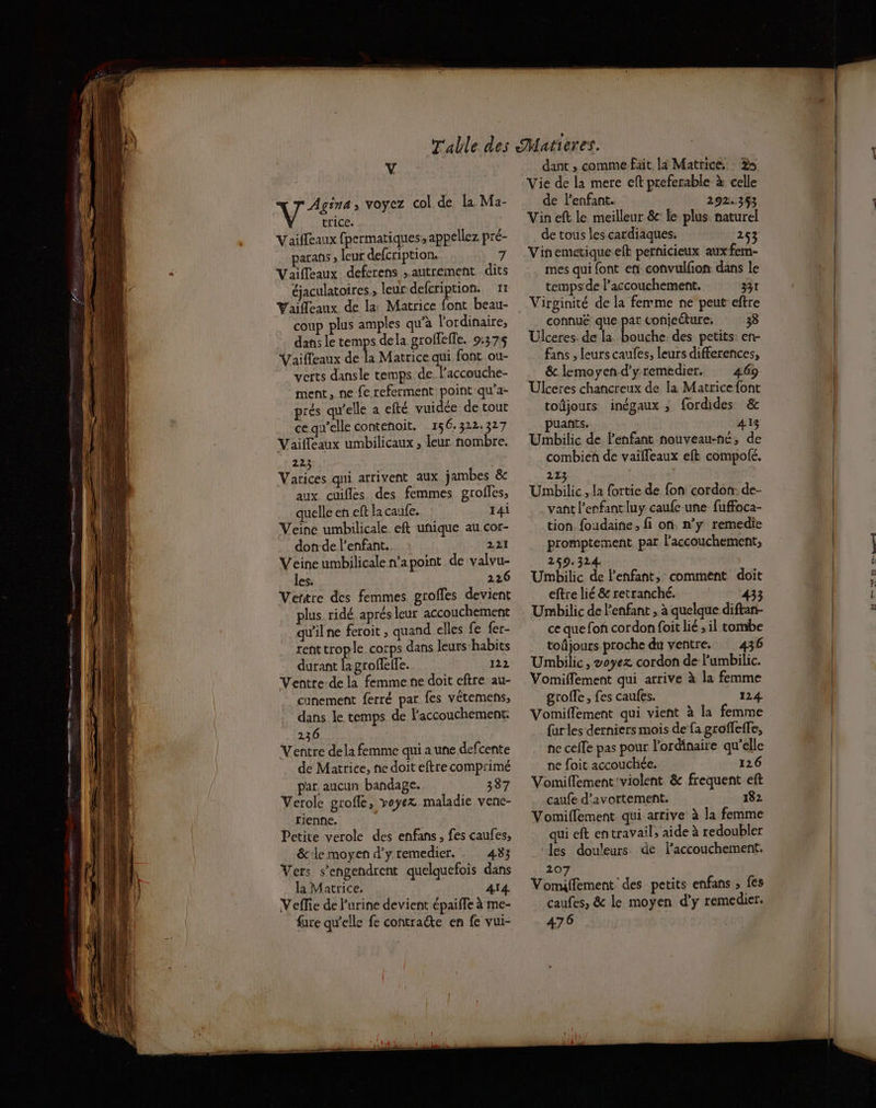 MT , voyez col de la Ma- trice. Vaiffeaux fpermatiques, appellez pré- parans ; leur defcription, 7 Vaifleaux defcrens autrement dits éjaculatoires , leur defcription. 11 Vailleaux de la Matrice font beau- coup plus amples qu’à l'ordinaire, dans le temps dela grolfeffe. 9:37:5 Vailleaux de la Matrice qui font ou- verts dansle temps de, laccouche- ment, ne fe referment poiñt qu'a- prés qu'elle a efté vuidée de tout ce qw’elle contenoit, 156.322.327 Vailfeaux umbilicaux , leur nombre. 223 Varices qui arrivent aux jambes & aux cuifles des femmes groffes, quelle en eft la caufe. 14i Veine umbilicale eft unique au cor- don-de l'enfant. 221 Veine umbilicale n’a point de valvu- les. 226 Ventre des femmes groffes devient plus ridé aprés leur accouchement qu'il ne feroit , quand elles fe {er- rent trople corps dans leurs:habits durant lagrofefle. 122 Ventre-de la femme ne doit eftre au- cunement ferré par fes vêtemens, dans le temps de l'accouchement. 236 Ventre dela femme qui a une defcente de Matrice, ne doit eftre comprimé par aucun bandage. 387 Verole grofle, voyez maladie vene- tienne. Petite verole des enfans , fes caufes, & le moyen d’y remedier. 433 Vers s’engendrent quelquefois dans la Matrice. 414 Veffie de l'urine devient épaiffe à me- füre qu’elle fe contracte en fe vui- dant ; comme fait la Matrice. à Vie de la mere eft preferable à celle de lenfant. 292.353 Vin eft le meilleur & le plus naturel de tous les cardiaques. 253 Vinemetique eft pernicieux aux fem- mes qui {ont en convulfion dans le temps de l’accouchement. 331 Virginité de la femme ne peut eftre connuë que par conjecture. 38 Ulceres. de la bouche. des petits: en- fans , leurs caufes, leurs differences, & lemoyend'yremedier. 469 Ulceres chancreux de la Matrice font toûjours inégaux ; fordides & puañts. 413 Umbilic de l'enfant nouveau-né, de combien de vaïfleaux eft compolé. 213 Umbilic , la {ortie de fon cordon: de- vant l'enfant luy caufe une fuffoca- tion foudaine, fi on. n’y remedie promptement par l'accouchement, 259.324 Umbilic de l'enfant, comment doit eftre lié & retranché. 433 Umbilic de l'enfant , à quelque diftan- ce que foñ cordon foit lié ; il tombe toûjours proche du ventre. 436 Umbilic, voyez cordon de Fumbilic. Vomiflement qui arrive à la femme grofle, fes caufes. 124 Vomiflement qui vient à la femme {ar les derniers mois de fa groffefe, he cefle pas pour l'ordinaire qu’elle ne foit accouchée. 126 Vomiflement'violent & frequent eft caufe d’avortement. 182 Vomiflement. qui arrive à la femme qui eft en travail, aide à redoubler Iles douleurs de l’accouchemeritt, 207 Vomiffement des petits enfans ; fes caufes, & le moyen d'y remedier. 476 nulle -H-N- Tu |
