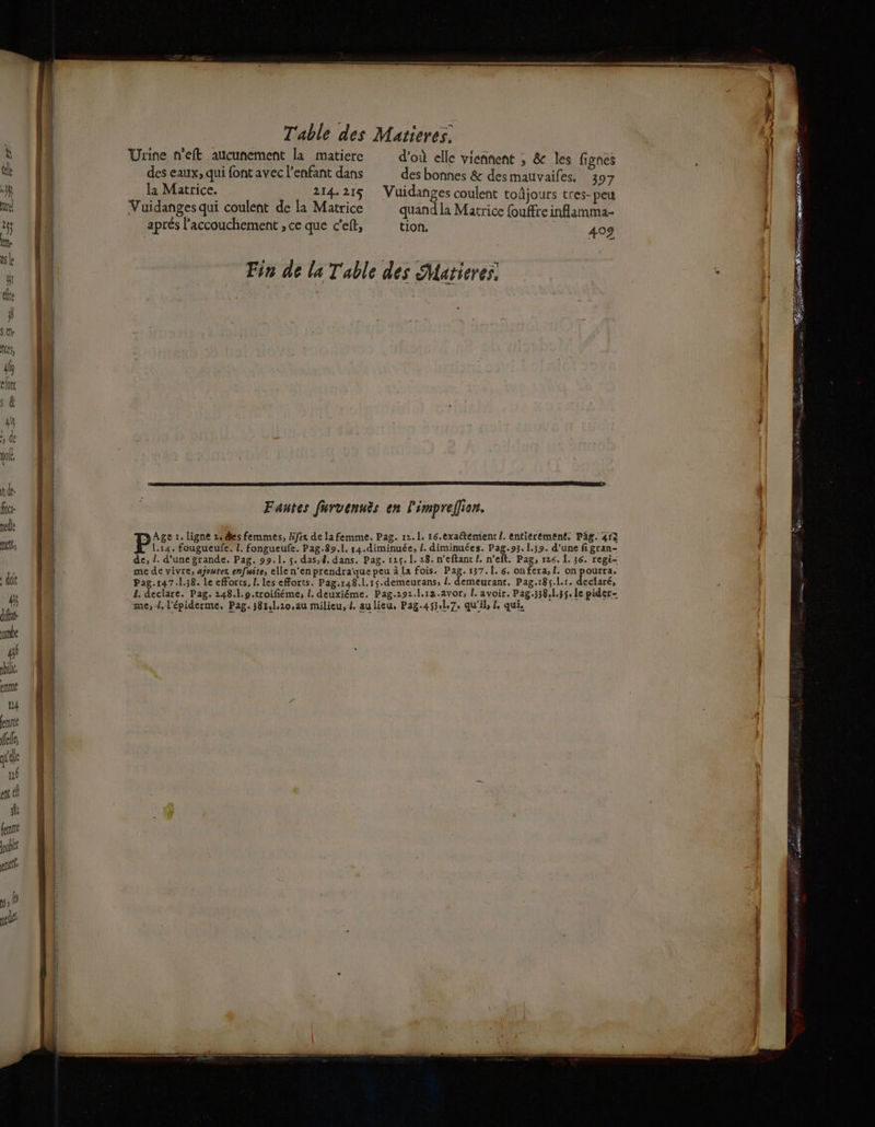 il rime Lé ré F ’ ele né en cl fe fer ublt pre 1, Table des Matieres. Urine n'eft aucunement la matiere d'où elle viennent ; & les fignes des eaux, qui font avec l'enfant dans des bonnes & des mauvaifes. 397 la Matrice. 214.215 Vuidanges coulent toñjours tres-peu Vuidanges qui coulent de la Matrice quand la Matrice fouffre inflamma- aprés l'accouchement , ce que c'eft, tion, + 409 Fantes furvenuës en l'impreilion. Age :. ligne 2,@es femmes, /ifex de la femme. Pag. 12.1. 16.exaétemient /. entierement, Päg. 454 1.14. fougueufe. L. fongueufe. Pag.89.1. 14.diminuée, L. diminuées. Pag.93. 1.39. d'une fi gran- de, !. d'une grande. Pag. 99.1. s. das, 4. dans. Pag. 125. 1. 28. n'eftant /. n'eft. Pag, 126. 1. 36. regi- me de vivre, ajoutez enfuite, elle n'en prendraque peu à La fois. Pag.137.[. 6. onfera, [. on pourra. Pag.147.1.38. le efforts, L. les efforts. Pag.148.1.15.demeurans, L. demeurant. Pag.185.l.r. declaré, d. declare. Pag. 248..9.troifiéme, L. deuxiéme. Pag.292.1.12.avor, L. avoir. Pag.338,1.35. le pider-
