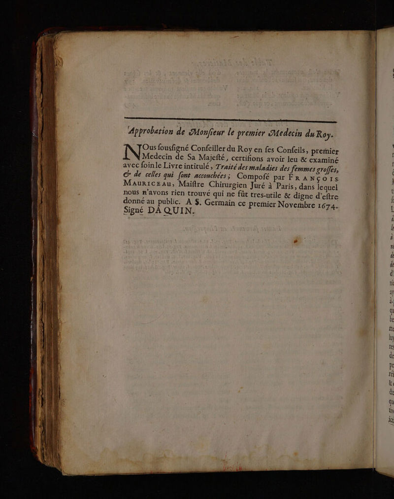 Approbation de SMonfieur Le premier Medecin du Roy. Ous fousfigné Confeiller du Roy en fes Confeils, premier N Medecin de Sa Majefté, certifions avoir leu &amp; examiné avec foinle Livreintitulé, Traité des maladies des femmes groffes, € dé celles qui font acconchées ; Compofé pa FRANÇoIs MauricEau, Maitre Chirurgien Juré à Paris, dans lequel nous n'avons rien trouvé qui ne fût tres-utile &amp; digne d’eftre donné au public. À $. Germain ce Premier Novembre 1674. Signé DA QUIN.