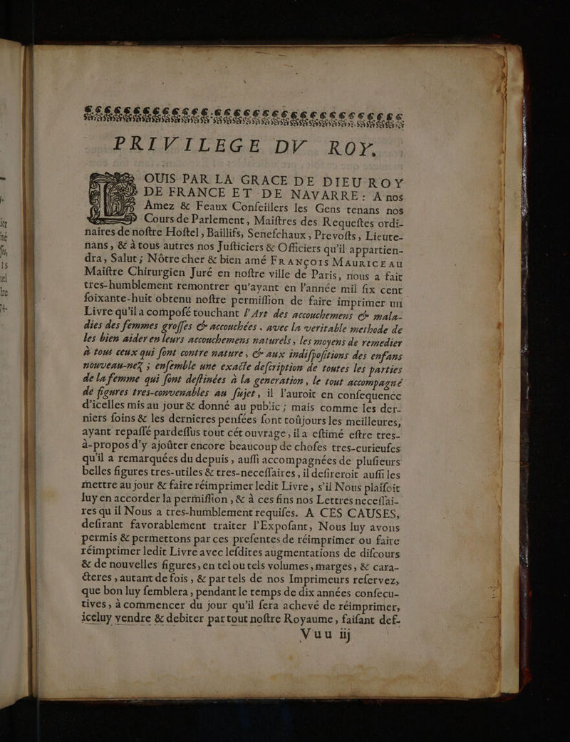 SAR SSS ER Eee see csc eee s PRIVILEGE DV. RO. > OUTS PAR LA GRACE DE DIEUROY Si DE FRANCE ET DE NAVARRE: À nos ff Amez & Feaux Confcillers les Gens tenans nos Coursde Parlement, Maiftres des Requeftes ordi- naires de noftre Hoftel , Baïllifs, Senefchaux , Prevoits, Lieute- nans , & à tous autres nos Jufticiers & Officiers qu'il appartien- dra, Salut; Nôtre cher & bien amé Fr ANÇOIS MAURICE AU Maiftre Chirurgien Juré en noftre ville de Paris, nous à fait tres-humblément remontrer qu'ayant en FPannée mil fix cent foixante-huit obtenu noftre permiflon de faire imprimer un Livre qu'ila compofé touchant l 44 des accouchemens ce mala- dies des femmes groffes @ acconchées . avec la veritable merhode de les bien aider en leurs accouchemens naturels, les moyens de remedier à tous ceux qui [ont contre nature, aux éndifpofitions des enfans nouvenu-nez ; enfemble une exatle defcription de toutes les parties de la femme qui font deflinées à la generation, le tout ACCOMpATI € de figures tres-convenables au [ujet, il lauroic en confequence d’icelles mis au jour & donné au public; mais comme les der- niers foins & les dernieres penfées font toûjours les meilleures, ayant repailé pardeflus tout cét ouvrage, ila eftimé eftre tres- à-propos d'y ajoûter encore beaucoup de chofes tres-curieufes qu'il a remarquées du depuis, aufli accompagnées de plufieurs belles figures tres-utiles & tres-neceflaires, il defireroit auffles Mettre au Jour & faire réimprimer ledit Livre, s’il Nous plaifoit luy en accorder la periffion , & à ces fins nos Lettresneceflai- res qu il Nous a tres-hummblement requifes. À CES CAUSES, defirant favorablement traiter l'Expofant, Nous luy avons permis & permMettons par ces prefentes de réimprimer ou faire réimprimer ledit Livre avec lefdites augmentations de difcours & de nouvelles figures, en teloutels volumes , marges, & cara- éteres , autant de fois , & par tels de nos Imprimeurs refervez, que bon luy femblera , pendant le temps de dix années confecu- tives , à commencer du jour qu’il fera achevé de réimprimer, iceluy vendre & debiter par tout noftre Royaume, faifant def-