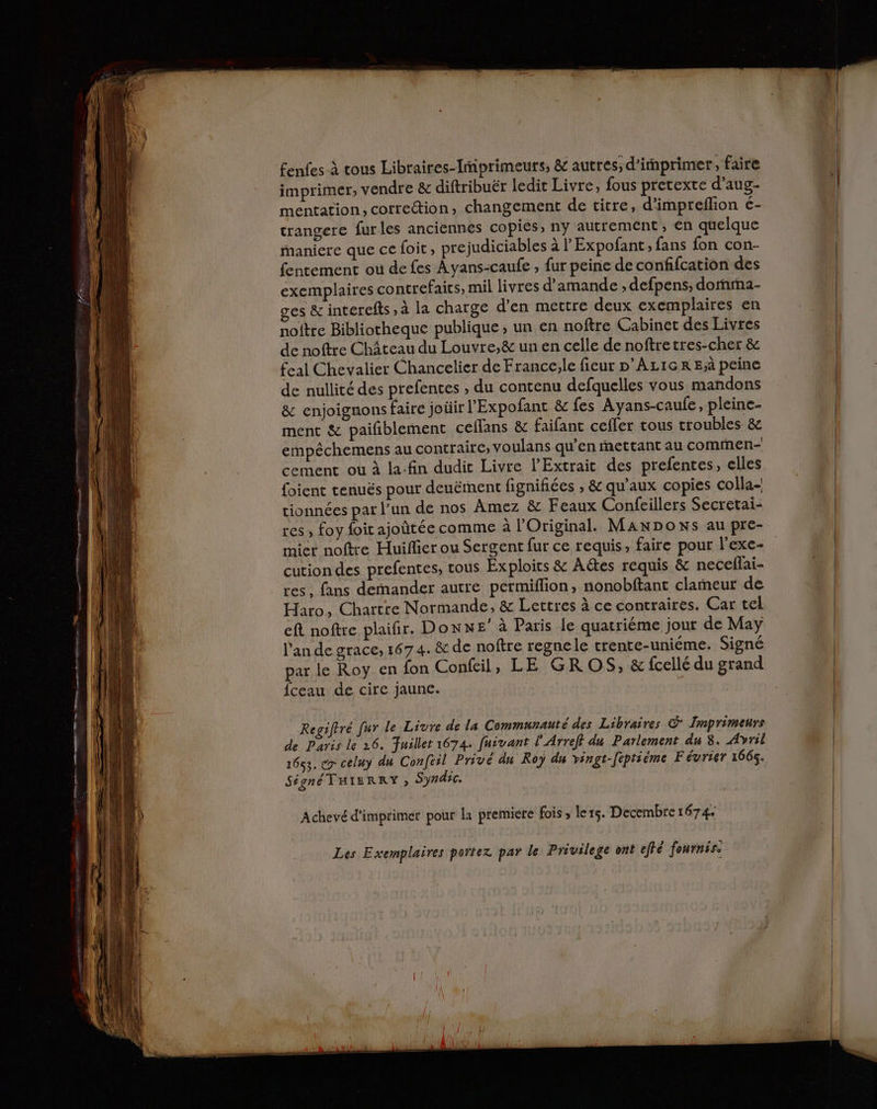 fenfes à tous Libraires-Imiprimeurs, &amp; autres; d'imprimer, faire imprimer, vendre &amp; diftribuër ledit Livre, fous pretexte d’aug- mentation, correttion, changement de titre, d’impreflion é- trangere furles anciennes copies, ny autrement, en quelque maniere que ce foit, pre judiciables à lExpofant; fans fon con- fentement où de fes Ayans-caufe , fur peine de confifcation des exemplaires contrefaits, mil livres d'amande ;, defpens, dornrma- ges &amp; interefts , à la charge d'en mettre deux exemplaires en noftre Bibliotheque publique, un en noftre Cabinet des Livres de noftre Château du Louvre,&amp; un en celle de noftretres-cher &amp; feal Chevalier Chancelier de France,le fieur p'Az1GR Ejà peine de nullité des prefentes , du contenu defquelles vous mandons &amp; enjoignons faire joüir l'Expofant &amp; fes Ayans-caufe, pleine- ment &amp; paifñiblement ceflans &amp; faifant cefler tous troubles &amp; empêchemens au contraire, voulans qu’en mettant au commen- cement ou à la-fin dudit Livre l’Extrait des prefentes, elles foient tenués pour deuërnent fignifiées , &amp; qu'aux copies colla- tionnées par l’un de nos Âmez &amp; Feaux Confeillers Secretai- res ; foy foit ajoûtée comme à Original. MaNDoNs au pre- miet noftre Huiflier ou Sergent fur ce requis, faire pour l'exe- cution des prefentes, tous Exploirs &amp; Aëtes requis &amp; neceflai- res , fans demander autre permiflion, nonobftant clameur de Haro, Chartre Normande, &amp; Lettres à ce contraires. Car tel eft noftre plaifir. Donne’ à Paris le quatriéme jour de May lande grace, 167 4. &amp; de noftre regne le trente-uniéme. Signé par le Roy en fon Confeil, LE GR OS, &amp; fcellé du grand fceau de cire jaune. Regiftré fur le Livre de La Communauté des Libraires © Imprimenrs de Paris le 26. Juillet 1674. fuivant l'Arreff du Parlement du 3. Avril 1653. ex celuy du Confril Privé du Roy du vingt-feptième Février 1666. Signé THIERRY » Syndic. Achevé d'imprimer pour la premiere fois , ler5. Decembre 1674 Les Exemplaires portez par le Privilege ont effé fournis.