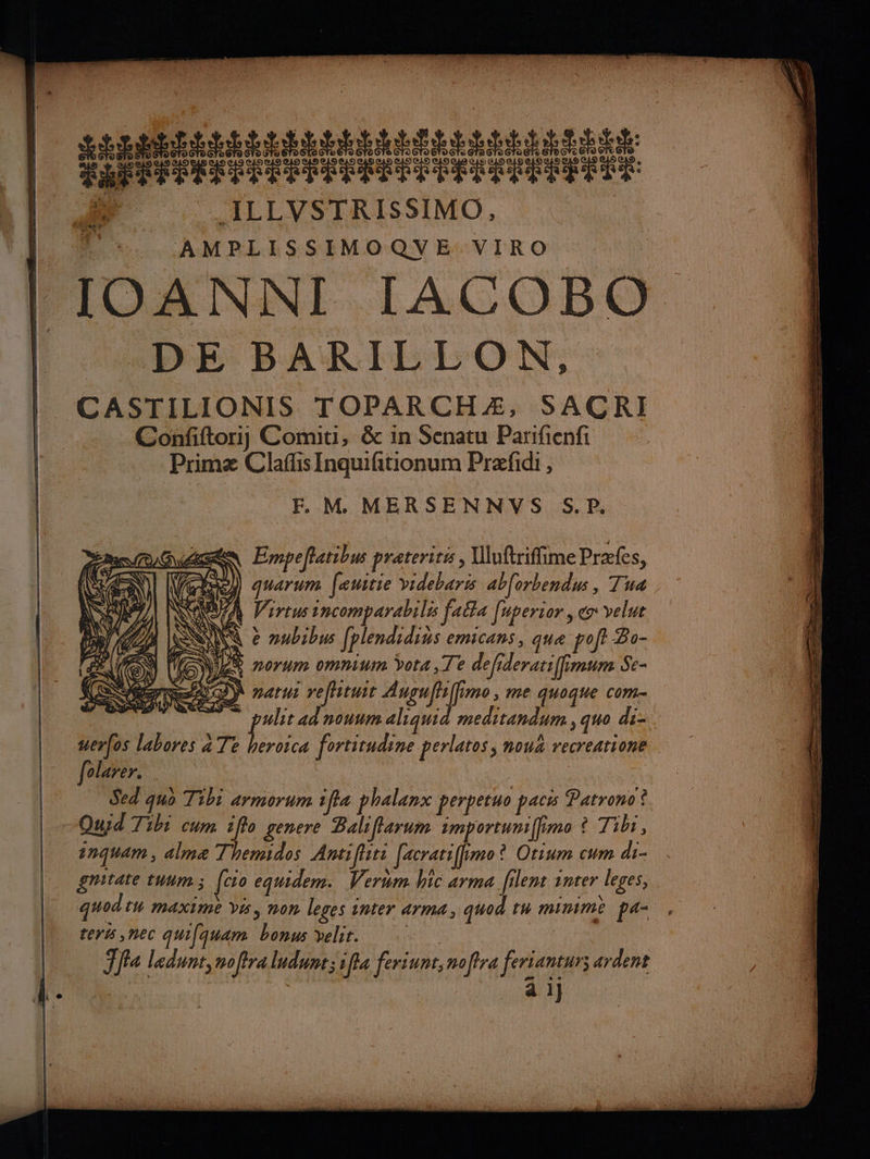 RAI TT RTPTT Ra us SEE RAP EE LES EST EEE EEE M _ILLVSTRISSIMO, AMPLISSIMOQVE VIRO DE BARILLON, CASTILIONIS TOPARCHÆ, SACRI Confiftoriy Comiti, & in Senatu Parifienfi Primæ Claflis Inquifitionum Præfidi , FE. M MERSENNVS S.P,. Empeflatibus prateritis | Uluftriffime Præfes, ma 0) O\ ARS 77 7 \) \ É ei) NE AIUTR VA ù NC f/ & NC 4 Li KP | LrVA QA ù # À (A Virtus incomparabilés falfa [uperior, ex velut ELA LENS e nubibus fplendidias emicans, que poft Bo- ÉAUGN ox norum omnium ÿota, Te defideratiffimtim Se- ne) naru refituir Angufhffimo, me quoque com ulit ad nonwmaliquid meditandum , quo di- uer(os labores a Te pi fortitudine perlatos) nou recreatione folarer. . ; | Sed quo Tibi armorum ifia phalanx perpetuo pacis Patrono? Qusd Tibi cum iffo genere Baliffarum importuniffimo ? Tibr, inquam , almæ Themidos Antifliti [acratiffimo? Otium cum di- gnitate tuum; [co equidem. Verum. hic arma filent inter leges, quod th maxime vi, mon leges inter arma, quod tu minime pa, teris,nec quifquam bonus velir. Eh Ffa ledunt,nofira ludunt; 1ffa feriunt, noffra ferianturs ardent É | à ij