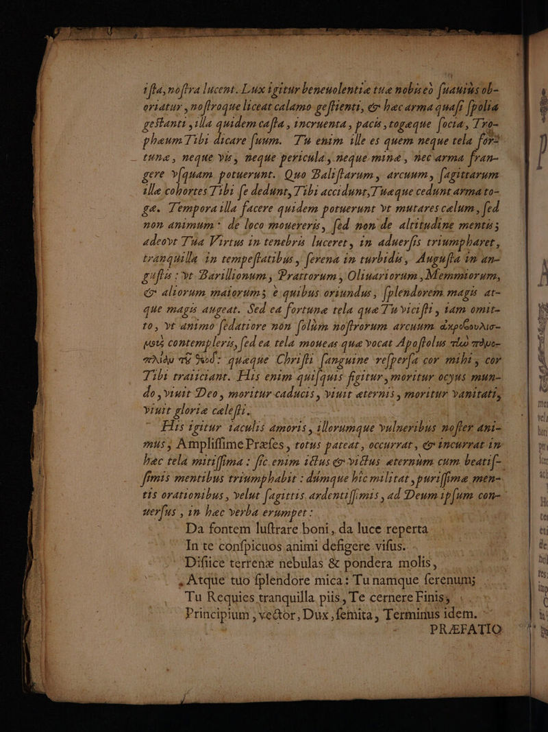 | | MR. ifla,noftra lucent. Lux igitur beneuolentie tue nobiseo fuauius ob- orsatur ,noffroque licear calamo geffientr, &amp; hacarma quaf [pole geStanti Ua quidem calla , incruenta, pacs, togæque focæ, Tro- _ phaumTibi dicare [uum. Tu enim ille es quem neque tela for* tUn&amp;, neqUe VE, Deque pericula, neque mine, nec arma fran- gere vlquam potuerunt. Quo Baliffarum, arcuum, [agiirarum lle cohortes Tibi [e dedunt, Tibi accidunr,Tuaæque cedunt armato- gæ. Tempora1lla facere quidem potuerunt vt mutares calum, fed non animum® de loco mouereris, [ed non de alritudine ments; adeovt Tua Virtus in tenebris lucerer, in aduerfis triumpharer, tranqgmlla 1n tempeffatibus | [erena in curbidis, Aupufla in an- gufis : %t Barillionum, Prartorum , Oliuariorum , Memmiorum, Gr aliorum maiorms e:quibus oriundus, [plendorem mayss ar- que magis augeat. Sed ea fortune tela qua Tu viciff , tam omit- 10, Yt animo [édatiore non [olüm nofirorum arcuum dxpo@ovaio- mots contempler, ed ea tela moueas qua vocat Apoftolus rlo Te TNidu TE Sod- quaque Chrifli fanguine refper(a cor miht, cor Tibr traiscrant. Fls enim quifquis fisitur, moritur ocyus mun- do ,viuit Deo, moritur caducis, viuit aternis, moritur vanitati, Vruit glortæ calefis. MAR LE RARE Le à L Fe Flis igitur taculis amoris, illorumaue vulneribus nofler ani= |}, se x e se ZE 3 pa ‘ jui dE 2 - JE ME = fees RER FT ee  , . ; 3 - 4 ss EN RE HR SEZSS &gt; ‘le nn 4/1); / 2 U eur mis, AmplifiimePræfes, rotus pateat, occurrat, éincurratim | x bac tela mitiffima : fic.enim us év14us eternum cum beatif- | \ - fimeis mentibus triumphabit : dmque hic militat,puriffime men | is orationibus, velut fagitris ardentiffimis, ad Deumiplum con. | uer[us , in bac verba CROP ET IX LE de Re Be rs “+ Ba : Da fontem luftrare boni , da luce reperta. : * … et * In te confbicuos.animi defigere.vifus. 2, L&amp; Difice tértenx nebulas &amp; pondera mohis, 4. 4% . Atque tuo fplendore mica: Tu namque ferenum; Hdi | é Tu Requies tranquilla pis, Te cernere Finiss 1. | Principium , ve@tor, Dux ,femita, Terminus idem. [à