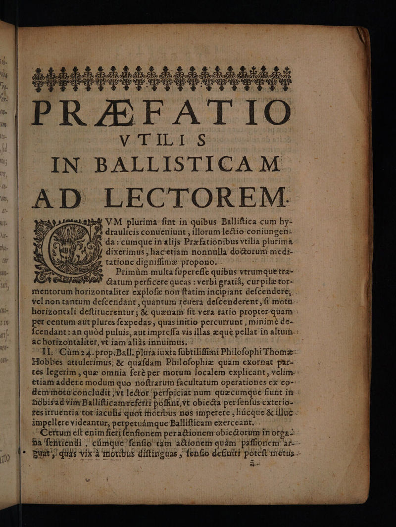 re D LECTOREM BE4 VM plurima fint in quibus Balliftica cum hy- fe draulicis conueniunt ; illorum Icétio coniungen- AN da : cumqueinalijs Præfationibus vtilia plurima xl dixerimus , hacetiam nonnulla doétorum medr-. ss tatione disnifimæ propono: - Et AG, Primüm multafupercfle quibus vtrumquetra- Éatum perficere queas : verbi gratia, curpilætor- PATTES OP), mentorum horizontaliter explofæ non ftatim incipiant defcendere:. Vclnon tantum defcendant, quantum reutera defcenderent, fi motu: horizontali deftituerentur; &amp; quænam fit vera ratio proper quam: per centumaut plures fexpedas, quasinitio percurrunt , minimè de fcendant :an qudd puluis,autimpreffa vis illas æquè pellat in aleumn: ac horizontaliter, vt iamaliàs innuimus.:: FA 11: Cùm24.propBallpluraiuxta fubtilifimi Philofophi Thomæ: Hobbes attulerimus; &amp; quafdam Philofophiæ quam exornat par- ces legcrim, quæ omnia ferèper motum localem explicant, velim:: ttiamaddere modum quo noftrarum facultatum operationes ex co-- demméts concludit ;vt leétor 'perfpiciat num quecumque fiunc in: hôbisadVim Ballifticamereferri pofhnt,vt obicéa per fenfus-exterio- fesirruentia tot'iaculis quot Motibus nos impetere , hécque &amp;illue - impeclerc videantur, perpetuamque Ballifticam exerceant.:. *Certum cit enim fieri fenfionem peraétionem obic@orbin in orpa Ba fehtiendi , climate fenfio tam ationer quèm pafiünem ar-- Dur) duxs Vix à motibus ditinguas ; {enfo definiri poreft môtuis pa a