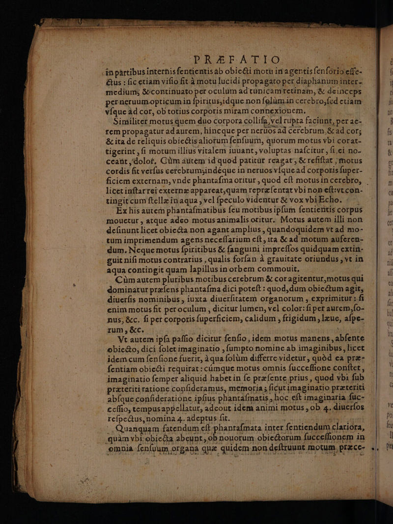 in partibusinterhisfentientis ab obicéti moruinagentisfenforioiefe- êtus : ficetiam vifio fit à motu lucidi propagato per diaphanum inter medium; &amp;continuato per oculum adtunicam retinaim, &amp; deinceps perneruumopticumia fpiritus,idque non folum.in cerebro,fed etiam vfauc àd cor, ob totius corporis miram connexionem. Similiter motus quem duo corpora collifa, vel rupta faciunt, per ae- rem propagatur adaurem, hincque per neruos ad Cercbrum,&amp; ad cor; &amp; ita de reliquis obie@is aliorum fenfuum, quorum motus vbi corat- tigerint, fi motumillius vitalem iuuant, voluptas nafcitur, fi,ci no ccant ,doloi, GÜüm autem id quod patitut reagat, &amp; refiftat ,motus cordis fit verfus cercbrum:indéque in neruos vfquead corporis fuper- licetinftarreiexternæ appareat,quam repræfentatvbinonelt:vtcen- tingit cum ftellæ inaqua , vel fpeculo videntur &amp; voxvbiEcho. : …. Ex his autem phantafmatibus feu motibusipfum fencientis corpus mouctur , atque adeo motusanimalis oritur. Motus autem illi non definunt licet obicéta non agantamplius, quandoquidem Vtad mo- tum imprimendum agens neceflarium cft,1ta &amp; ad motum auferen- dum. Neque motus fpiritibus &amp; fanguini impreflos quidquam extin- guit nifimotus contrarius ,qualis forfan à grauitate oriundus ; vt in aqua contingit quam lapillus in orbem commouit. Cümautem pluribus motibus cercbrum &amp; coragitentur,motusqui dominatur præfens phantafma dici poteft : quod,dum obicétum agit, diuerfis nominibus, iuxta diucrfitatem organorum , exprimitur :fi enim motus fit per oculum , dicitur lumen, vel color: fiper aurem,fo- nus, &amp;c. fi per corporis fuperficiem, calidum , frigidum , lœue, afpe- rum , &amp;C:. is | Vt autem ipfa paño dicitur fenfo, idem motus manens,abfente obicéo, dici foletimaginatio , fumpto nomine ab imaginibus, licet idemcum fenfonce fuerit, à qua folüm differre videtur, quèd ea præ- fentiam obiecti requirat: cimque motus omnis fucceflone conftet, imaginatio femper aliquid habetin fe præfente prius, quod vbi fub præteritiratione confideramus, memoria; ficutimaginatio præteriti abfaue confiderationc ipfus phantafmatis, hoc eft imaginaria fuc- cceffio, tempusappellatur, adeout idem animi motus, ob 4.diuerfos refpectus,nomina 4. adeptus fic. _. Quanquam fatendum eftphantafmata inter fentiendum clariora, ‘quàm vbi-obicéta abeunt, ob nouorum obicétorum fucceflionem in omnis fenfuum organa quæ quidem-non deftruunt motum, præcc- M