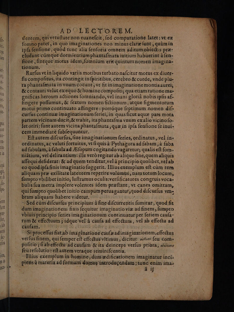 dentem, qui vetuftate non euanefcit , fed comparatione Îatet: vtex fomno patet, in quo imaginationes non minusclaræ funt , quimin cludant:cumque dormientiumphantafinata initium habuerint à fen- fione , fintqué'motus idem,fomnium erit quintumnomen imagina- tionum. Rurfus vein liquido variis motibus turbatonafcitur motus ex diuer- ra phantafmäta in Vnum coëunt ; ve fitinimaginationemontisaurei, &amp; centauri Velutexequo &amp; homine compofiti; quaetiamratione ma- gnificas heroum aétiones fomniando, vel inani glorià nobis ipfis af- fingere poflumus , &amp; fextum nomen fitionum , atque figmentorum motui primo continuato affingere : porrôque feptimum nomen dif- curfus continuæ imaginationumferiei, in quasficutaquæ pars mota pattem vicinam ducit,&amp; trahit, itaphantafma vRum exalio vicinofo- Jet oriri: funt autem vicina phantafmata ,quæ in ipfa fenfione fe inui- cemimmediate fubfequuntur. Eftautem difcurfus,fiue imaginationum feries, ordinatus, vel in ordinatus, ac veluti fortuitus, vtfiquisà Pythagora ad fabam , à faba ad fabulam, à fabula ad Æfopum cogitandovagaretur; qualis eft for niâtium, vel delirantium:ille verôregitur ab aliquo fine,quemaliquis aflequi defiderat: &amp; ad quem tenditur,velà principio quolibct,velab co quodipfa finis imaginatio fuggerit. Illiusexemplum eft cüm rem aliquam præ exilitate latentem reperirevolumus, namtotumlocum, fumpto vbilibet initio, luftramus oculis:verfificatores congruis voca- bulis fua metra implerevolentes idem præftant, vtr canes omittam, qui fumpto quolibet initio campumperuagantur,quod difcurfus vm= bram aliquam habere videtur. JURA + Sed cûm difcurfus principium à fine difcurrentis fumitur, quod fit dum imaginationem finis fequitur imaginatio viæ ad finem , fumpto vbiuis principio feries imaginationum continuatur per feriem caufa- rum &amp; effeuuim ; idque vel à caufa ad cffeQum, vel ab cffcétu ad caufam. Fe 0 ea DR eo eine. | Siproceflus flat ab ihaginatione caufæadimäginationem,effcäus verfus finem, qui femper eft effeétus'vitimus, dicitur sncas feu Com- feu refolutio : eftattem vtraque reminifcentia. * Tllius exéemplum in‘homine, dumædificationem imaginatur inci: piens à materia ad formam domus incroduçgendam:tunc enim ima: à ij = = = RS A ne + Et ie Cas en SE D Te ee EE TRE Tee = 7 En e Le \ ne ee PE ne