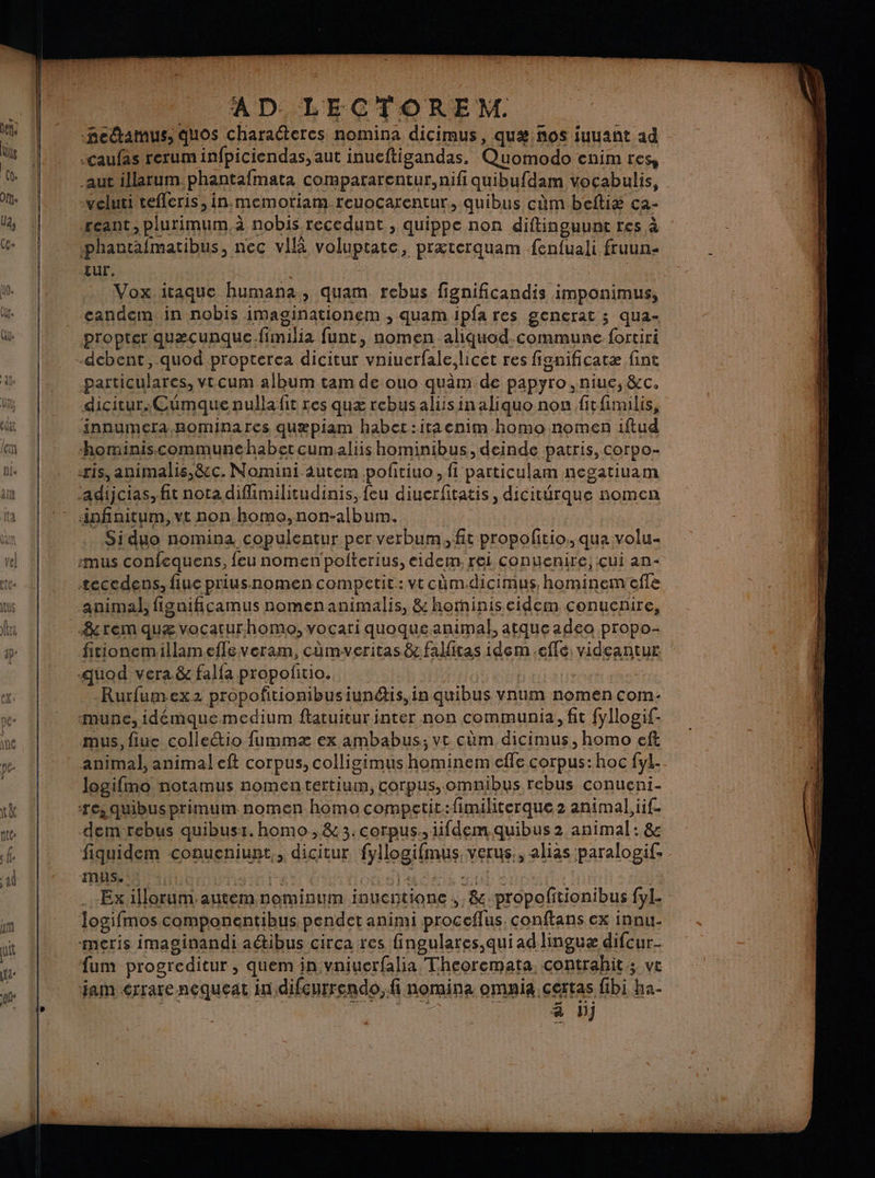 AD LECTOREM. fectamus, quos charadteres nomina dicimus, quæ ños juuant ad hé: | . | .caufas reruminfpiciendas, aut inueftigandas. Quomodo cnimres, p | aut illarum phantafmata compararentur,nifi quibufdam vocabulis, Al | veluti tefleris ,in,memotiam.reuocarentur, quibus cm beftiæ ca- l | reant, plurimum. à nobis recedunt , quippe non diftinguunt res à G+ 4! -phantafmatibus, nec vilà voluptate, prxterquam fenfuali fruun- è tUr. : W: Vox.itaque humana, quam rebus fignificandis imponimus, de _ candem in nobis imaginationem , quam ipfa res gencrat ; qua- ük | propter quæcunque.fimilia funt, nomen aliquod.commune fortiri -debent, quod propterea dicitur vniuerfale,licet res fisgnificatæ fint 4% | particulares, vtcum album tam de ouo quàm de papyro ,niue, &amp;c. in | dicitur.CŒümquenullafit res quæ rebusaliisinaliquo non fitfimilis, edit innumeraRominares quæpiam habet:itacnim homo nomen iftud lem hominiscommunehabetcumaliis hominibus, deinde patris, corpo- ris, animalis,&amp;c. Nomini âutem poltiuo, fi particulam negatiuam | adijcias, fit nota difimilitudinis, feu diuerfitatis, dicitürque nomen a |: infinitum, vt non homo, non-album. Si duo nomina copulentur per verbum, fit propolitio:, qua volu- | :mus confequens, feu nomenpolterius, eidem. rei conuenire, çui an- |: æeccdens, fluc priusnomencompetit.: vt cäm.dicimus, hominemeffe | animal, figaificamus nomenanimalis, &amp; horminiseidem conuenire, ra rem quæ vocaturhomo,vocari quoqué animal, atqueadeo propo- re fitionemillamefleveram, cûmwveritas&amp;cfalitas idem.eflé: videantur quod vera. &amp; falfa propofitio. le Rurfumex2 propofitionibusiunétis, in quibus vnum nomen com- munce, idémque medium ftatuitur inter non communia, fit fyllogif- | ne | mus, fiue colletio fummæ ex ambabus; vt cûm dicimus, homo eft | ne- | animal, animal eft corpus, colligimus hominem cffe corpus: hoc fyl.. | logifmo notamus nomentertium, corpus, omnibus rebus conueni- 1k | ‘res quibusprimum nomen homo competic:fimiliterque 2 animal, iif- nte dem rebus quibusr. homo ,&amp; 3.corpus., iifdem quibus 2 animal: &amp; ef fiquidem conueniunt,, dicitur fyllogifmus. verus,, alias paralogif. ad 7 mas.:s ar LE Lola dns ai Spa j4 | Ex illorum. autemnominum inuentione ;, &amp;.propofitionibus fyl. m | logifmoscomponentibus pendetanimi proceflus conftansex innu. ui LL -meris imaginandi a@ibus circa res fingulares,quiad linguæ difcur… ; we À fum progreditur , quem in vniuerfalia Theoremata. contrahit ; ve | ÿ | ‘jam érrare nequeat in difcurrendo, fi nomina omaia,certas fibi ha. | | EN Ci