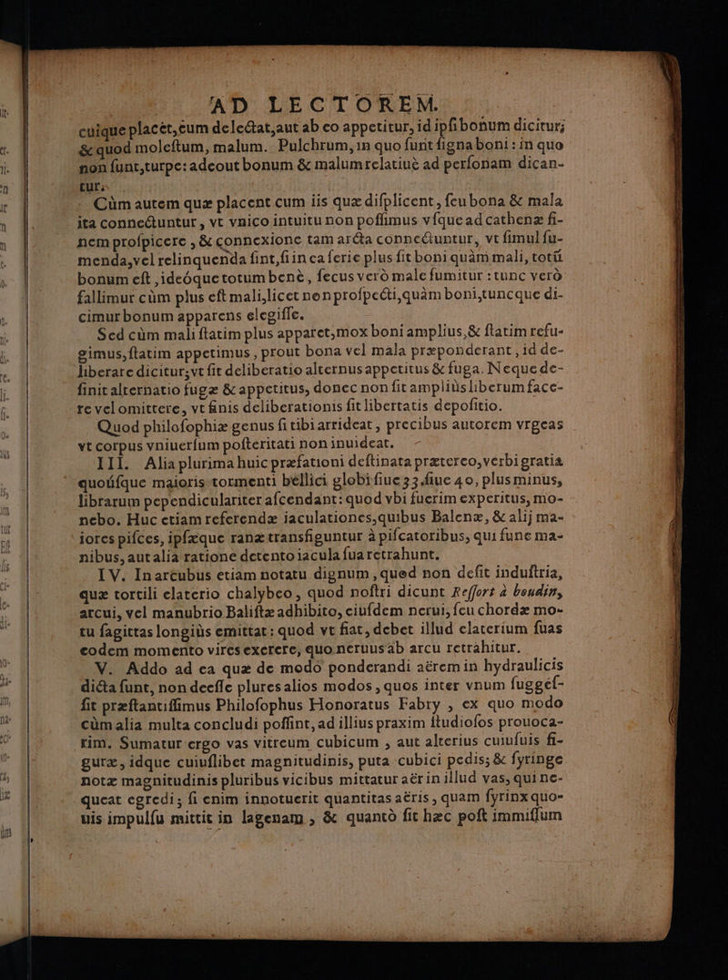 cuique placèt,eum delectat,aut ab eo appetitur, id je bonum dicitur; &amp; quod moleftum, malum. Pulchrum, in quo funt figna boni : in quo non funt,turpe:adeout bonum &amp; malumrelatiuè ad perfonam dican- tur: : Cüm autem quæ placent cum iis quæ difplicent, feu bona &amp; mala ita conneétuntur , vt vaico intuitu non poflimus vfquead cathenæ fi- nem profpicere , &amp; çonnexionc tam aréta conncétuntur, vt fimul fu- menda,vel relinquenda fint,fiin ca ferie plus fitboni quèm mali, totüi bonum eft ,ideoquetotumbenè, fecus verd male fumitur :tunc verd fallimur cùûm plus eft mali,licet nenprofpecti,quam boni,tuncque di- cimur bonum apparens elegifle. Scd cùûm mali ftatim plus apparet,mox boni amplius,&amp; flatim refu- simus,ftatim appetimus, prout bona vel mala præponderant, id de- hberare dicitursvt fit deliberatio alcernus appetitus &amp; fuga. Nequede- finit alternatio fugæ &amp; appetitus, donec non fitampliüsliberumface- te velomittere, vt fnis deliberationis fit libertatis depofitio. Quod philofophiæ genus fitibiarrideat, precibus autorem vrgeas vt corpus vniuerfum pofteritati non inuideat. III. Alia plurimahuicpræfationi deftinata præterco,verbigratia quoufque maioris-tormenti béllici globifiue 33iue 40, plus minus, librarum pependiculariter afcendant: quod vbi fuerim experitus, mo- nebo. Huc etiam referendæ iaculationes.quibus Balenæ, &amp; alij ma- iores pifces, ipfæque ranætransfiguntur à pifcatoribus, qui fune ma- nibus, autalia ratione detentoiacula fuaretrahunt. IV. In areubus etiam notatu dienum,qued non defit induftria, quæ tortili elaterio chalybeo, quod noftri dicunt Reffort à boudin, arcui, vel manubrio Baliftæ adhibito, ciufdem nerui, feu chordæ mo- tu fagittas longiùs emittat: quod vt fiat, debet illud elaterium fuas eodem momento viresexerere, quo neruus ab arcu retrahitur. V. Addo ad ea quæ de modo ponderandi aëremin hydraulicis diéta funt, non deefle pluresalios modos, quos inter vnum fuggéf- fit præftantiffimus Philofophus Honoratus Fabry , ex quo modo cümalia multa concludi poffint, ad illius praxim ftudiofos prouoca- rim. Sumatur ergo vas vitreum cubicum , aut alterius cuiufuis fi- guræ, idque cuiuflibet magnitudinis, puta cubici pedis; &amp; fyringe notæ magnitudinis pluribus vicibus mittatur aërin illud vas, quine- queat egredi; fi enim innotuerit quantitas aëris, quam fyrinx quo- uis impulfu mittit in lagenam , &amp; quancd fic hæc poft immiffum