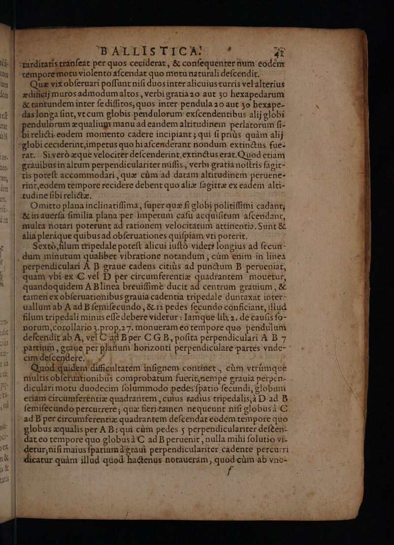 Y Quæ vix obferuari poffunt nifi duosinteralicuiusturris vetalterius rat. Siverdæque velocirer defcenderint extinétus erat.Q üod étiam rint,eodem tempore recidere debent quo aliæ fagittæ ex eadem ali- Omitto planainclinatiflima, fuper quæ fi globi politiffimi cadant, mulca ñotari poterunt ad rationem velocititum attinentia. Sunt &amp; alia pleraque quibus ad obferuationes quifpiam vti poterit. Sexto,filum tripedale poteft alicui iuftô viderr longius ad fecun- dum minutum qualiber vibratione notandum , cûm enim in linea perpendiculart À B grae cadens citius ad punétum B perueniat, quam vbi-ex-C vel D per circumferentiæ quadrantem mouetur, quandoquidem A Blinea breuiffimè ducit ad centrum grauium,&amp; tamen ex obferuationibus grauia cadentia tripedale duntaxat inter- uallum'ab A ad Bfemifecundo, &amp;12 pedes fecundo conficiant, illud filum tripedali minus effe debere videtur : Ilamque lib. 2. de caufis fo- defcendit ab À, vel C ad B per C GB, pofita perpendiculari À B 7 partinm , grâue per plañum horizonti peérpendiculare ‘partes vnde- cimdefcendere,.. % : Quod'quidem dificulratem infignem continet. cüm vtrumqaue multis obfertationibus comprobatum fuerit,nempe grauia perpen- diculärimotu duodecim folummodo pedes'fpario fecundi, globuni etiam Circumferentiæ quadrantem , cutus radius tripedalis;à D ad B femifécundo percurrere; quæ Éeritamen nequéunt nifi globus a 4€ globus æqualis per A B: qui cèm pedes $ perpendiculariter defèen- dat eo tempore quo globusàC ad B peruenit , nulla mihi folutio vi- detur;ñifi maius fparinm aéraui perpendiculariter cadence percurri dicatur quâm illud quod haë@tenus noraueram, quod-çum ab vno: