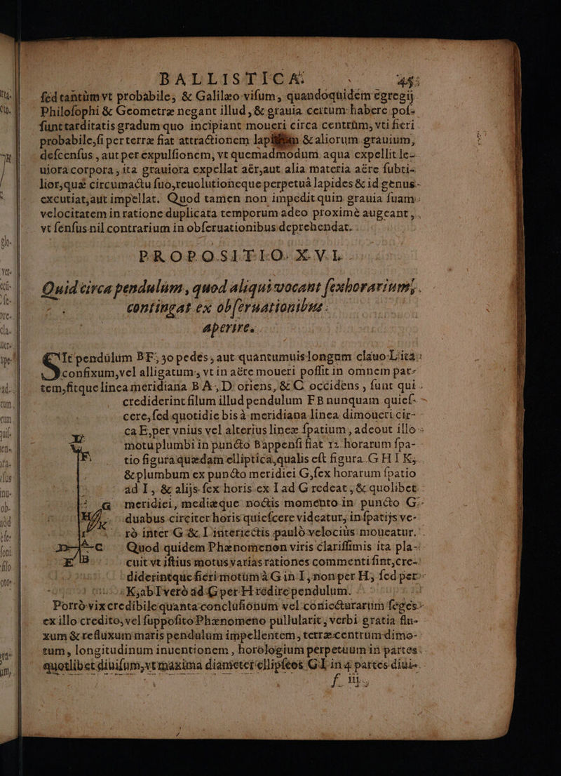 pin 0 | BALLISTICA: | Pre fédtantèmvt probabile, &amp; Galilæo-vifum, quandoquidem cgregi Philofophi &amp; Geometræ negant illud , &amp; grauia ceitum habere pof- probabile, fi perterræ fiat attraétionem lapiliim &amp;: aliorum grauium, defcenfus , aut per expulfionem, vt quemadmodum aqua expellitle_ uioracorpora,ita grauiora expellat aër,aut alia materia aëre fubci- lior,qué circumaétu fuo,reuolutioneque perpetuä lapides &amp; id genus- excutiat,aut impellat. Quod tamen non impeditquin grauia fuam: velocitatemin ratione duplicata temporum adeo proximè augeant,. vt fenfusnilcontrarium in obferuationibus deprehendat. PROPOSITIO: XV.L. Quid iirca pendulum, quod aliquivocant fexhorarium,. n. confinçat ex ob{eruationibus : ie) aperires. Te pendulim BF: 30 pedes ,aut quantumuislongam claäuo-L'ita: nel alligatum:; vt in aëte moueri poflitin omnem par- tem,fitquelinea meridiana B À; D: oriens, &amp; C occidens, funt qui : crediderintfilumillud pendulum FB aunquam quief: cere,fedquotidie bis à meridiana linea dimoueri cir- - ca E,per vnius vel alterius lineæ fpatium, adeout ile + motu plumbi in punto Bappeanñi fiat 12. horarum fpa- tio figuraquædam elliptica,qualis eft fgura GHIK,. 8&amp;plumbum ex punto meridiei G,fex horarum fpatio ad 1, &amp; alijs-fex horis.ex I ad G redeat , &amp; quolibet meridiei, mediæque noétis moméhto-in punéto G:- duabus circiter horis quicfcere videatur, infpatiÿs ve- rà inter G &amp;. l'interiettis pauld velociüs moucatur. Quod quidem Phænomenon viris Clarifhmis ita pla- cuit vtiftius motusvariasrationes commentifint,Cre- diderintque fiérimotumà Gin I,nonper H; fed per: | us K;abTverd 4d Gper Hrédirependulum. | Porrèvixcredibilequantaconclüfionum vel conicéturartim feges- ex illo credito, vel fuppofito Phænomeno pullularit, verbi gratia flu- xum &amp;refluxummaris pendulum impellentem, terræcentrumdimo- tum, longitudinum inuentionem , horologium perpetuum in partes.: quotlibetdiuifum,vemaxima diantcterellipféos GL'inæ partes diui-.