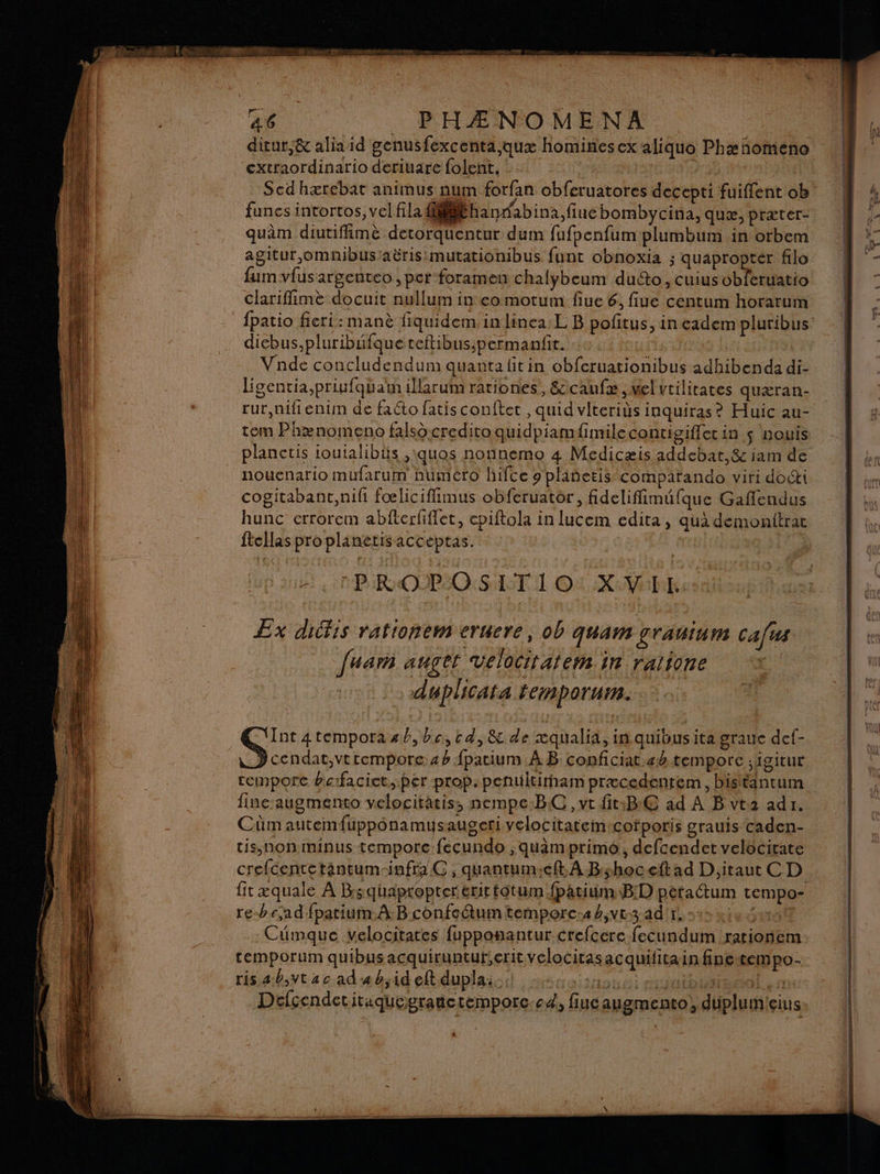 ditur,&amp; alia id genusfexcenta,qux hominesex aliquo Phæñhomeno cxtraordinario deriuare folent. : | Scdhærebat animus num forfan obferuatores decepti fuiffent ob funes intortos, vel fila fMSthanrdabina.fiue bombycina, quæ, præter- quâm diutifimè detorquentur dum fufpenfum plumbum in orbem agitur,omnibusiaëris mutationibus funt obnoxia ; quaproptér filo fum vfus argenteo , per foramen chalybeum duéto, cuiusobferuatio clariffimè docuit nullum in eo motum fiue 6, fiue centum horarum diebus,pluribuüfque teftibus;permanfit. Vnde concludendum quantafitin obferuationibus adhibenda di- ligentia,priufquatn illarum rationes, &amp;caufæ, vel vtilitates quæran- rur,nifienim de facto fatis conftet , quid vlteriùs inquiras? Huic au- tem Phænomeno falsô creditoquidpiamfimilecontigifferin $ nouis planctis ioutalibts ,\quos nonnemo 4 Medicæis addebat,&amp; iam de nouenario mufarum huméro hifce 9 plañetis comparando viri do&amp;i cogitabant,nifi fœliciffimus obferuator, fidelifimüfque Gaffendus hunc errorem abfterfiffet, epiftola in lucem edita , qua demonitrat ftcllas pro planetis acceptas. 2 PROPOS AT 1 ©: XVI Ex dicfis rationem eruere, ob qUAM grain Cafus [uarm anges velociratern 1 ralione duplicata temnporurn. QG ‘Int 4tempora sb, bc, td,8&amp; de xqualia, in quibusita graue def- D cendat,vtrtempore 42 fpatium À B conficiat.ab temporc ;igitur remporc bafacict, per prop. penuitirham præcedentem, bisttantum fine augmento velocitatis, nempe:BC, vt fit:B€ ad A B vt2 adr. Cûmautemfuppônamuysaugeri velocitatem:cofporis grauis caden- tis,Non minus tempore fecundo , quamprimo, defcendet velocirate crefcentetantum-infra C ; quantumieft. À B:shoceft ad D,itaut C D fit æquale À Bsquapropter erirtotum fpatium.B!D péraétum tempo- re-bc,ad fparium À Bconfetum temporc:42,ve3ad'r. te 44100 Cümque velocitates fupponantur crefcere fecundum rarionem temporum quibusacquiruntur,erit velocitasacquifitain finetempo- ris 4.0,vtac ad «b;id eft dupla:. ; tone) cobalt sn Délçendctitaquegranctemporc.cd, fiucaugmento, duplumieius