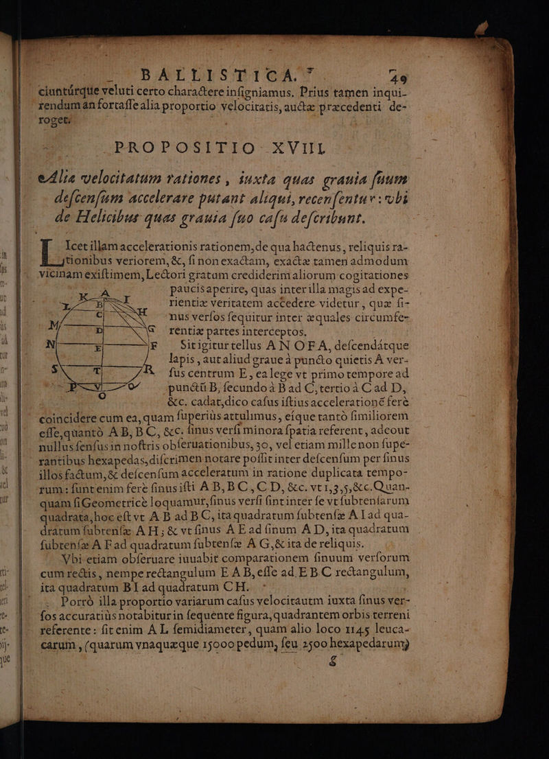 — l_ ciunturque veluti certo charactereinfigniamus. Prius tamen inqui- | *renduman fortafle alia proportio velocitatis, autæ præcedenti de- | Ra ‘PROPOSITIO- XVIIL LL dla velocitatum rationes, iuxta quas grauia fuum 1 … défcenfum accelerare putant aliqui, recenfentur:vbi de Hclicibus ques grauia [no cafu defcribunr. | ESS illam accelerationis rationem,de qua hatenus, reliquis ra- itionibus veriorem, &, finonexaétam, exactæ tamen admodum vicinam exiftimem, Leétori gratum crediderimaliorum cogitationes rs paucisaperire, quas inter illa magis ad expe- rientiæ véritatem accedere videtur, quæ fi- ‘nus verfos fequitur inter æquales circumfe- rentiæ partes interceptos. ; Sitigiturtellus A N OF A, defcendatque lapis ,autaliud graue à punéto quietis À ver- fuscentrum E, ea lege vt primo tempore ad | -punétü B, fecundo à B ad C tertio à Cad D, | . &c. cadat,dico cafus iftius acceleratione ferè | coinciderecumea,quam fuperius attulhmus, eique tanto fimiliorem | cfe,quantd AB, BC, &c. finus verfi minora fpatia referent, adeout | nullusfenfusin noftris obferuationibus, 30, vel etiam millenon fupe- | rantibus hexapedas, difcrimen notare poflitinter defcenfum per finus illos fitum,& defcenfum acceleratum in ratione duplicata tempo- rum : funtenim fere finusifti À B,BC,CD, &c. vr1,3,5,&c.Quan- quam fiGeometricè loquamur,finus verfi fintinter fe vrfubrentarum quadrata, hoc eft vr A B ad BC, itaquadrarum fubrenfæ À [ad qua- dratum fubren(æ À H; & vtfinus À E ad finum À D, ita quadratum cum reétis, nemperectangulum E AB,eflc ad E BC retangulum, ocitautm iuxta finus ver- Creer