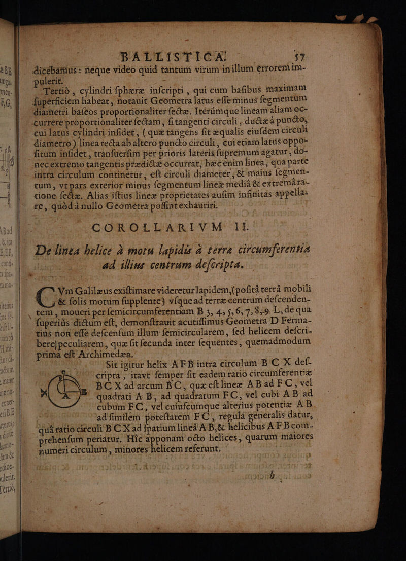 pulerie. A He Tértid, cylindri fphæræ infcripti , qui cum bafibus maximal? fupérficiem habear, notauit Geometra latus effeminus fegmentum diamétri bafeos proportionaliter fe&amp;æ. Irérümque lineam aliam oc- cui latus cylindri infidét, ( quæ tangens fit æqualis eiufdem circuli diarhétro ) linea recta ab altero puncto cireuli, cuietiam latus oppo” ficum infidet, tranfüerfim per prioris ateris fupremum agatur, do- neCextremo tangentis prædiétæ occurrat, hæcenim linea, qua parte iitra circulum continetur, eft circuli didmeter, &amp; maius fegmen- tum, vepars exrerior minus fegmentum lineæ medià &amp; extremafa- tione feêtæ. Alias iftius lineæ proprietates aufim infinitas appela re, quôd à nullo Geométra poffintexhauriri. + Lib ed illius centrum deftripta. \ Vm Galilæusexiftimare videretur lapidem,(pofitä rerrà mobili A, &amp; folis motum fupplente) vfquead terræ centrum defcenden- , tem, moueri per femicircumferentiam B 3, 4, 5,6,7,8,;9 L, de qua fuperids dictum eft, demonftrauit acutiffimus Geometra D Ferma- bere}peculiarem, quæ fit fecunda inter fequentes, quemadmodum prima ft Archimedæa. na | 1: Sitigitur belix AFB intra circulum BC X def- 17 cripra, ivavt femper fit eadem ratio circumferentiæ EN, BCXadarcum BC, quæeftlinex AB ad FC, vel Lo € À « cubum EC, vel cuiufcumque alterius potentiæ À B. | quâ ratio ciculi BC X ad fpatium lineä A'B,8&amp; helicibus À F Bcom- prehenfum periatur. Hic apponam oéto helices, quarum malores numeri circulum , minores helicem referunt,