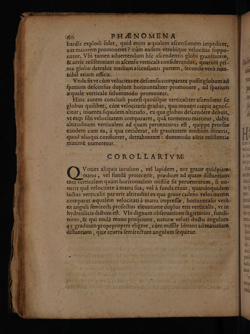 éo_ . PHAÆNOMENA. | aut maiorem promoueret?cùm eadem vtrobique velocitas fuppo- natur. Vbi tamen aduerténdum hîc afcendentis globi grauitatem,, _ &aëris refiftentiam in afcenfu verticali confiderandas, quarum pri ma pee detrahit mediam afcenfionis partem , fecundaverd nén- fuhil etiam officit. | | Heu ir DIT Vndefitvt cüm velacitasex defcenfu comparata poflitelobumad fpatium defcenfus duplum horizontaliter promouere , ad fpatium: æ quale verticale folummodo Sa Le | | Hinc autem concludi pote globus quilibet, cüm velocitatis gradus, quo mouéri cæpit agnof- cicur ; inuenta fiquidem altitudo, ex qua globus defcendere debuit, . -vteam fibi velocitatem compararet, quâ tormentomittitur , dabit _altitudinem verticalem ad quam peruenturus eft , quippe prorfus eandem cum ea, à qua ceciderat, ob grauitatem medium itineris,. quod alioqui conficeret, detrahentem : dummodo aëris refiftentia. minimé numeretur.. ; | COROLLARIVM Voties aliquis iaculum , vel lapidem, aut graue quidpiam: manu, vel fundä proiecerit, prædicet ad quam diftantiam: tam vérticalem quam horizontalem miflile fit peruenturum, fi no- | Î | actus verticalis parerit alticudini ex qua grauecadens: velocitarem comparat æqualem velocitati à manu impreflæ, horizontalis verè ex anguli femireéti profetus eleuatione duplus erit verticalis, vin: hydraulicis diétum eft. Vbi dignum obferuatione fapittarios , fundi-. tores ,& qui nudâ manu proijciunt, naturæ veluti duu angulum 45 graduum propepropter eligere, cùm miffile librantadmaximar. diftantiam , quæ reuera femireftum angulum fequitur. ; [UM , furac Quett Qu à tete
