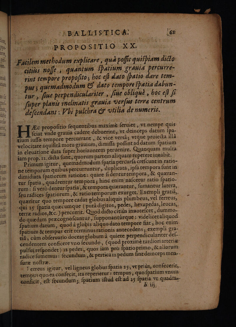 QUE 7 AMALIOPRCE. … le PROPOSE LOUER Xe 5 rai rint tempore propofito ; boc eff dato [patio dare tem- pu; quemadnsodum €S daro tempore fpatia dabun- faper plans indlinatts grauia Ver(us terra centruns defcesdant : Vbi puichra vtilia denumeris. Æc propofitio fequentibus maximè feruiet ,:vt nempe quis: fciat vnde grauia cadere debuerint, ve deinceps datum fpa- velocitare aquifirà motu grauium; dimifla poffintaddatum fpatium in eleuatione data fuper horizontem peruenire. Quanquam multa. iam prop. 12. dicta funt,, quorum partéem aliquamepetereiuuabit. Primumigitur, quemadmodum fpatia percurfa crefcuntin ratio- duplicata, ipfa tempora funt in: dimidiata fpatiorum ratione: quare fidenturtempora, & quæran-- tur fpatia ,.quadrentur tem pora ; hine enim'nafcetur ratio fpatio- rum : fi vérd denvurfpatia , &temporaquærantur, fumantur latera,. feu radices fpatiorum , &t ratiotemporum EXUF£EE. Exempli gratià.. quætitur quo tempore cadat globusaliquis rase ferreus, es, hexapedas, leucas,. terræ radios,&c. ) percurrit. Quod diéto citibs ha , dummo-- do quædam præcognofcantur , fupponantürque: videlicet aliquod: fpatium datum,. quod à globis aliquo dato tempore fiat , hoc enim: {patium & rempus erit rérminusrationis antecedens,.exempli gra- ti4, cùmobferuatio doceatglobum à quiete perpendiculariter def-- cendentem conficere vno fecundo, (quod proximè tardiori arteriæ pulfuirefpondet) 12 pedes!, quos jam pro fpatioprimo, & aliorum: Ferreus igitur, vel ligneus globus fpatia 25, vtpriüs, confecerir.. conficir, eft fécundum ;; fpatium iftud eftad 25 fpatia vt quadras- J