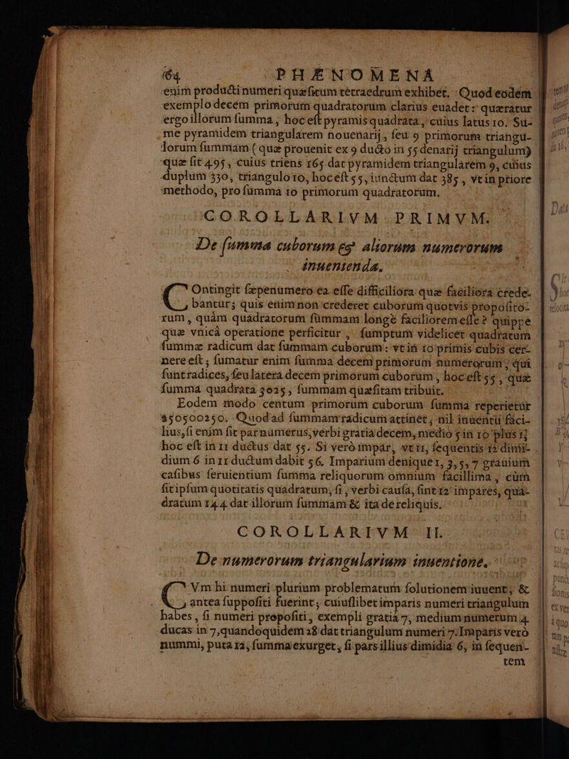 - du PHÉNOMENA | | enim produétinumeri quæfitum técraedrum exhibée, :Quodecdem M 1 exemplo decém primorum quadratorum clarius euader : quæratur | él ergoillorum fumma, hoc eft pyramisquadrata ,-cuius latus ro. Su- Le” .me pyramidem triangularem nouenarij, feu 9 primorum triangu- | gr orum fummam ( quæ prouenit ex 9 du&o in ss denaij criangulum) ÿ “7” que fit 49$, Cuius triens r6$ dac pyramidem triangularèm 9, étius || duplum 330, triangulo ro, hocelt ss, iinétum dat 385, vrin ptiore | methodo, pro fumama 10 primorum quadratorum. ICOROLLARIVM.PRIMVM. | : De fumma cuborum és aliorum numeroruvs inuenten da. | CU (C Ontingit fæpenumero-ea elle difficiliora quæ faciliora crede. Vu bantur; quis énimnon crederet cuborum quotvis propolito- rum, quam quadracorum fümmam longè facilioremefe ? quippe quæ vnicà operatione perficitur , fumptum videlicet quadratum | fummæ radicum dat fummam cuborum:: vtis 1o/primis cubis cer | ” pereelft, fumatur enim fuinma décem piimorum numérorum, qui | o- funtradices, feu larera decem primorum cuborum, hoceftss, quæ | | fumma quadrata 3025, fummam quæfiram tribut. : NIUE À Eodem modo centum primorum cuborum fumma reperietür | #505002$0. Quodad fummanrradicumattinét, nil inuentti faci- ro hus, fi enim fit parnumerus, verbigratiä decem, medio sinroplusr} | ‘4 hoc eft in 11 duétus dat 55. Si verdimpar, ver, fequentis dim. | |: dium.6 in 11 ductum dabit 56. Imparium déniquer, 3,5, 7 crauium | cafibus feruientium furmima reliquorum omnium facillima , cèm | fitipfum quotitatis quadrarum,; fi, verbi caufa, fintr2 impares, qut | dratum 144 dat illorum fummam & ita de rehiquis. 43 COROL LARMES one À De numerorum triançulariam inuentione. 1? | r L2 jf 4 Mail Vm bi numeri plurium problematum folutionem iuuents; & !| FRS @ antea fuppofiti fuerint, cuiuflibetimparis numeri criangulum !|! «ve habes, fi numeri propofiti, exempli gratia 7, mediumnumerum 4 À À quo -ducas in 7,quandoquidém 18 dat triangulum numeri7.Imparis verd |! ; nummi, puta r2, fummaexurget, fi parsillius dimidia 6, in fequen. | de tem