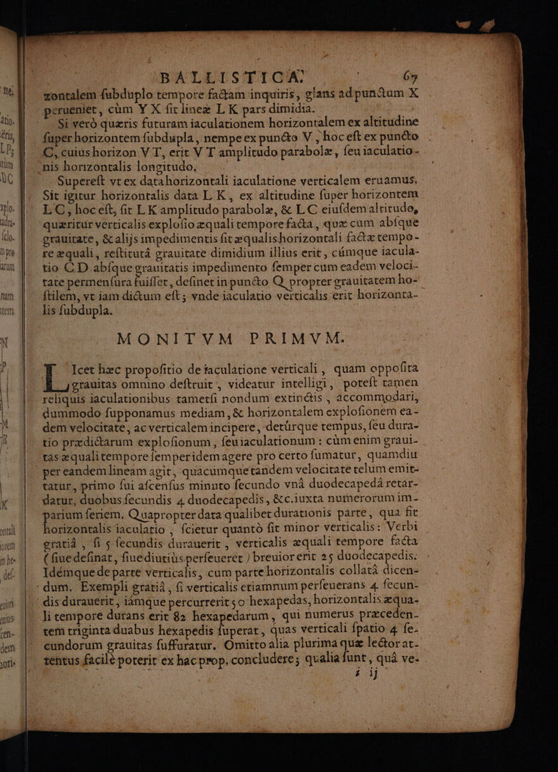 M6 LP; tum DC 1plo. adrse (cl. npre ACUM | | IBALLISTICA: : | 67 zontalem {ubduplo tempore fadam inquiris, glans adpunñum X peruenier, cum Y X fit lineæ L K pars dimidia. a Si vero quæris futuram iaculationem horizontalem ex altitudine fuper horizontem fubdupla, nempeex punto V, hoceftex puncto | C,.cuius horizon VT, erit V T amplitudo parabolæ, feu iaculatio- nis horizontalis longitudo, ae | Supereft vtex datahorizontali iaculatione verticalem eruamus, Sit igitur horizontalis data L K, ex altitudine fuper horizontem LC, hoc eft, fit LK amplitudo parabolæ, &amp; LC eiufdemalrirude, quæritur verricalis explofioæqualitempore facta, quæ cum abique grauitate, &amp;alijs impedimentis fitæqualishorizontali fa&amp;æ tempo - re æ#quali, refticutâ grauitate dimidium illius erit, cémque iacula- tio CD abfque grauitatis impedimento femper cum eadem veloci- tate permenfura fuifler, definet in punéto Q propter grauitatem ho= ftilem, vt iam di&amp;tum eft; vnde iaculatio verticalis erit horizonta- lis fubdupla. | MONITVM PRIMVM. Icet hæc propoñitio de faculatione verticali, quam apporta grauitas omnino deftruit , videatur intelligi, poteft tamen dummodo fupponamus mediam, &amp; horizonralem explofionem ea - dem velocitate, ac verticalemincipere,-derürque rempus, feu dura- tio prædictarum explofonum, feuiaculationum : cum enim graui- tas æqualitempore{emperidemagere pro certo fumatur, quamdiu per eandem lineam agit, quacumquetandem velocitate telumemit- tatur, primo fui afcenfus minuto fecundo vnà duodecapedä retar- datur, duobusfecundis 4 duodecapedis, &amp;c.iuxta nufnerorum im parium feniem, Quapropter data qualiber durationis parte, qua fit horizontalis iaculario ; fcietur quantd fit minor verticalis: Verbi gratiâ , fi $ fecundis durauerit , verticalis æquali tempore faéta { fiue definat, fiuediutitsperfeuerer ) breuior erit 25 duodecapedis. Idémque deparre verticalis, cum partehorizontalis collatä dicen- li tempore durans erit 82 hexapedarum, qui numeérus præceden- tem triginta duabus hexapedis fuperat, quas verticali {patio 4 fe. cundorum grauitas fufuratur. Omitroalia plurima quæ lectorat. tentus facilé poterit ex hacprop. concludere; qualia funt, qu ve. i i) DS