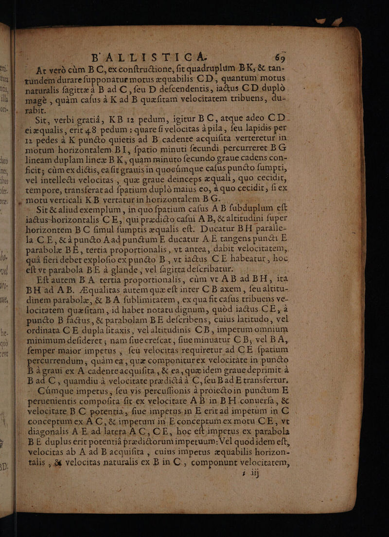 'R'AMLITAUS TN CA 65 Ac verd cm B C, exconftructione, fic quadruplum BK; &amp; tan- naturalis fagittæ à B ad C , feu D defcendentis, iaétus CD duplô magè , quam calus à K ad B quæfitam velociratem tribuens, du- PADIC, : | Sit, verbi cratiâ, KB 12 pedum, igitur BC, atque adeo CD 12 pedes à K punéto quieris ad B cadente acquifita verteretur in motum horizontalem. BI, fpatio minuti fecundi percurreret B G vel intelle“i velocitas , quæ graue deinceps æquali, quo cecidit, tempore, transferatad fpatium duplô maius eo, à quo cecidit, fiex motu verticali KB vertaturin horizontalem BG... ; _ Sit&amp;aliudexemplum, in quo fpatium cafus A B fubduplum eft jaus-horizontalis CE, qui prædicto cafui À B, &amp;altitudini fuper la CE, &amp;à punto Aad punétumE ducatur AE tangens punéh E parabolæ BE, tertia proportionalis, vt antea, dabit velocitatem, quâ fieri debet explofio ex punéto B., ve aus CE habearur, hoc Eftautem B À tertia proportionalis, cüm vt À B ad BH, ita BH ad AB. Æqualitas autem quæeft inter C B axem, {eu altitu- dinem parabolæ, &amp; B A fublimitatem, ex qua fit cafus tribuens ve- locitatem quæfitam , id habet notatu dignum, quèd iaétus CE , a punéto B fa&amp;tus, &amp; par2bolam BE defcribens, cuius latitudo, vel ordinata C E dupla fitaxis, velaltitudinis CB, impetum omnium minimumdefideret ; nam fiuecrefcat, fiueminuatur CB; vel BA, femper maior impetus | feu velocitas requiretur ad CE fpatium percurrendum; quâm ea, quæ componiturex velocirate in punéto B à graui ex À cadenreacquifita,, &amp;.ea, quæidem grauedeprimit à Bad C, quamdiu à velocitate prædié&amp;t4 à C, feu Bad Etransfertur. Cümque impetus, feu vis percuflionis àproieétoin pundtum E peruenientis compoñita fit-ex velocitare A B in BH conuerfa, &amp; conceptumex. À C,&amp;impetrum in E conceptumexmotu CE, ve diagonalis AE. ad latera À C, CE, hoc eft:impetus ex parabola velociras ab À ad B acquifita , cuius impetus æquabilis horizon- talis , &amp; velocitas naturalis ex B in C , componunt velocitatem, # il}