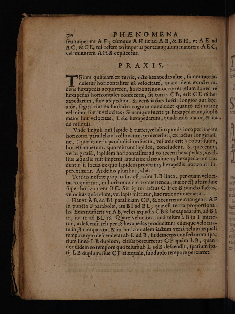AC, &amp;CE, nil refert animpetus pertriangulum maiorem AEC; PIRCAX: LS: Elum quifpiam ex turris, octo hexapedas altæ , fummirateia- culetur horizontaliter eâ velocirate, quam idem ex oéto ca- hexapedas horizontales confecerit; fit turris CB, erit CE 16 he- xapedarum , fiue 96 pedum. Si verd ia@us fuérit longior aur bre- uior, fagittarius ex fuoiaétu cognito concluder quant teli maïor vel minor fuerit velociras: Sinamque fuerit 32 hexapedarum,duplè maior fuit velocitas, fi 64 hexapedarum, quadruplô maior, &amp;c ita de reliquis. | Vnde finouli qui lapide È turres,velalio quouis loco per Hineam horizonti parallelam collimantes proiecerint, ex iaétus longitudi- ne, (quæ itineris parabolici ordinata, vel axis erit } robur fuum, hoceftimpetum, quo mittuntlapides, concludent. Si quis enim, verbi gratià, lapidem horizontaliterad $o iecerithexapedas, vis il- lius æqualis fuir impetui lapidisex alticudine 2$ hexapedarum ca- dentis fi Iocus ex quo lapidem proiecit 25 hexapedis horizonti fu- perextiterit. Atdehis pluribus, alias. | Tertius noftræ prop. cafus eft, cùm LB linca, per quam veloci- tas acquiritur, in horizontalem conuertenda., maioreft altitudine velocitas quâ telum, vel lapis mittitur , hac ratione inuemietur. Fiat vt À B,ad BI parallelam CF, &amp;occurrentemtangenti À F in punéto Fparabolæ, ita BI ad BL, quæ eft tertia a qu lis. Etin numeris vt AB, velei æqualis CB 8 hexapedarum,ad BI 12, ita 12 ad BL 18. Quare velocitas, quâ telum à B in F mitte- cur, à defcénfu teli per 18 hexapedas producitur: cumque velocita- te in B comparata, &amp; in horizontalem iaétum versä relum æquali tempore quo defcenderatab L ad B , fitdeinceps confeéturum fpa: tium lineæ LB duplum, citids percurretur CF quam LB, quan- doquidem eo tempore quo telumab L ad B defcendit, fpatium fpa- ti LB duplum,fiue CF ei æquale, fubduplo tempore percurret. bains | AMC