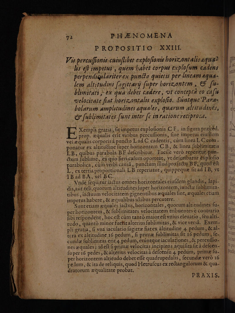 PROPOSITIO XXII Vis percuffionts:chiufl:ber explofionts borizsontalisaqua A “hs éfimpetut, quemhabet corpus explofum cadens perpendigalariterex puncto quietis per linear aqua- lem altitudin: [agittart faper horizontem., ES fu- blimirati }- ex qua debet cadere, Ut concepta vo ca[ velocirate fiat horigontalis explofio. Shntque Para: bolarum amplitudines aquales, quarum altitudines, eg fublimitates [unt inter Je inrationereciproca. ” EH Xempli gratia, ficimpetus explofñonis C F, in figura præcéd. , prop. æqualis eric viribus percuflonis, fiue imperui eiufdem vel æqualis corporisa punéto Lad C cadentis, cùm linea LC com - ponatur ex altitudine fuper horizontem CB, &amp; linea fublimitatis LB, quibus parabola BF defcribitur. Facile vero repcritur-pün- étum fublime., ex quo fiericafum oporteat, vtr defceribarur Explofio parabolica, cm verbi causä, punétum iludproïactu.BF, quod'éft L, ex certiaproportionali LB reperiatut, quippequæ ficad LB, ve 1B ad BA, vel BC. RE Vnde fequituriaétus omnes horizontales eiufdem vlañdis, lapi- disautteli quorum altitudines fuper horizontem, iunétæ fublimira- tibus , iactuum velocitatem gignentibus æquales fint, æqualesetiam impetus habere, &amp; æquahbus iétibus percutere. Suncetiam æquales jactus, horizontales , quorumaltitudines fu: per horizontem , &amp; fublimitates velocitatem tribuentese contrario fibi refpondent, hoceft cum tanto maior eft vaius eleuatio , feu alti- tudo, quanto minor fuefitalterius fublimiras, &amp; vice versa. Exem- pli gratia, fi vna iaculatio fagittæ fiarex alticudine 4 pedum, &amp;al- rera ex alricudine 16 pedum, fi primæ fublimitas fit 16 pedumi, fe- cundæ fublimitas erit 4 pedum, eréntqueiaculationes , &amp; percuffo- fu per 16 pedes, &amp;alrerius velociras à defcenfu 4 pedüm, primæ fu- per horizontem altitudo debet efle quadrupedalis, fecundæ vero 16 pedum, &amp; ita de reliquis, qued Hetrufcus ex rectangulorum &amp; qua- dratorum æqualitate probat, | | PRAXIS,