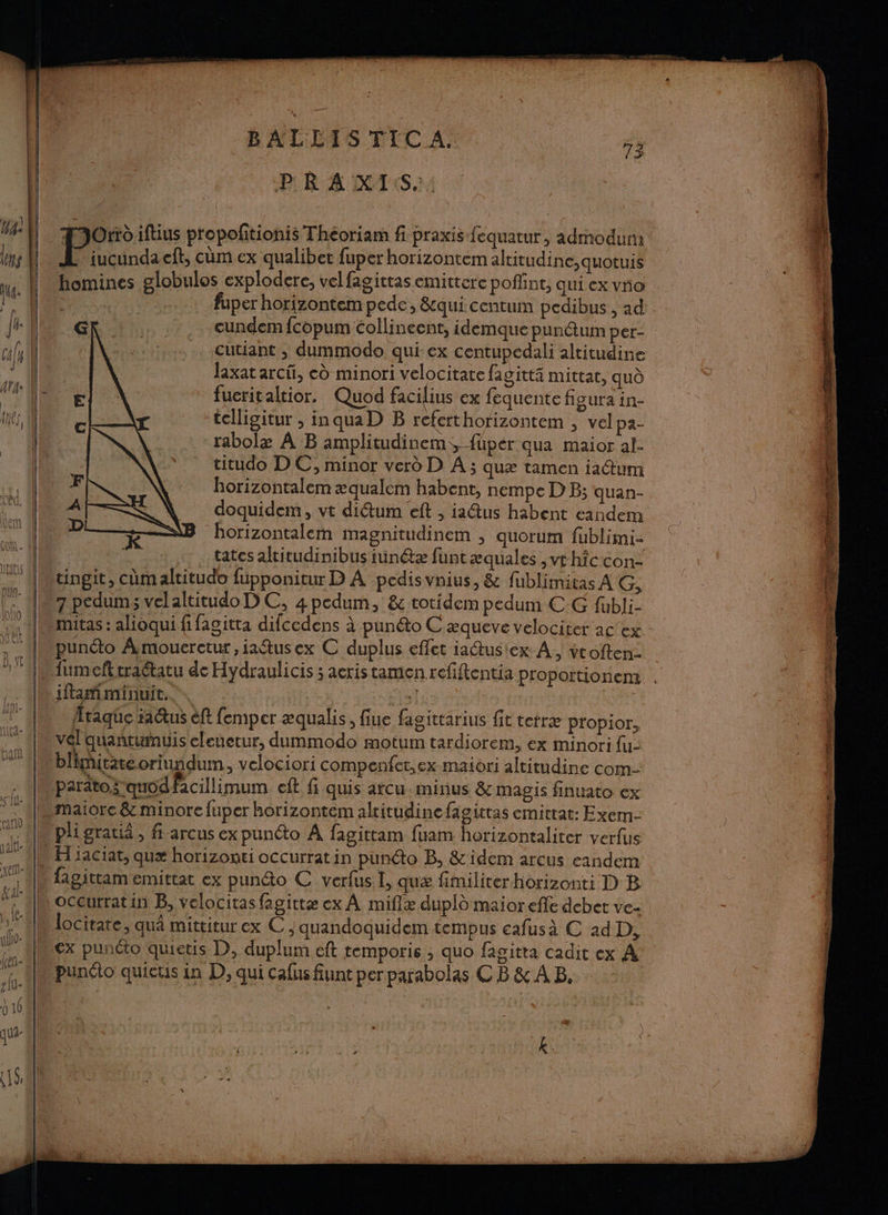 BALLIS FC / | FO iftius propofitionis Théoriam fi praxis fequatur, admodum | JL iucundacft, cûm ex qualibet fuper horizontem altitudine,quotuis | “homines globulos explodere, vel fagittas emitterc poffint, qui ex vo à fuper horizontem pede, &amp;qui centum pedibus , ad Je À cundem {copum collineent, idemque punäum per- cils | cutiant ; dummodo qui ex centupedali altitudine ‘1 laxatarcü, ed minori velocitate fagittä mittat, qud © ATa: (NS fucritaltior. Quod facilius ex fequentefigurain- fes | telligitur ;, inquaD B refert horizontem > velpa- | rabolæ À B amplitudinem, füper qua maior al- | titudo DC, minor verd D A ; quæ tamen i1@um À horizontalem æqualem habent, nempe D B; quan “(| doquidem, vt diétum eft , ia@us habent eandem FT 1 borizontalem magnitudinem , quorum fublimi- | 4, tatesaltitudinibusiunétæ funtæquales ,vrhfcconz : ! | ii lMrtingit, cûm altitudo fupponitur D À pedisvnius, &amp; fublimitas AG, ‘ ‘. 17 pedum; velaltitudo D C, 4 pedum, &amp; totidem pedum CG fubli- + {Mmitas : alioqui fifagitta difcedens à punto C æqueve velociter ac ex - Ie punéto Amouerctur,iaëtusex C duplus effet ia@usiex À, vroften- D, [M fumefttraétatu de Hydraulicis ; aeris tamen refiftentia proportionem . er . nifamiminuit.., | Do lia dit ne | | ee + 7 taqüe iactus èft femper æqualis, fiue fagittarius fit tetræ propior, x “AM vél quantumuis eleuetur, dummodo motum tardiorem, ex minori fu: | : ban |. bliñitateorin idum, velociori compenfet,ex maiori altitudine com 4 Vparitoz quod facillimum cit fi quis arcu. minus &amp; magis finuato ex 1Mmaiore &amp; minorefuper horizontem alritudine fagittas emitrat: Exem- th M pligratiä, f-arcus ex punéto À fagittam fuam horizontaliter verfus | | NH iaciat, quæ horizonti occurratin punéto B, &amp; idem arcus eandem ] « fagittam emittat ex pundo C verfusI, quæ fimiliter horizonti D B F L'EION | ; Le ; ms \ ‘ “à * f : I[ù OCeurrat in B, velocitas fagittæ ex À miflz dupld maioreffe debet vez - b, | : : ; M locitare, qu mittitur ex C , quandoquidem tempus cafusà C ad D, ‘IMex punto quietis D, duplum eft temporis ; quo fagitta cadit ex À punto quicus in D, qui cafus funt perparabolas C B &amp; À B. ? lu. | 0 16 | h | » k * Fe a