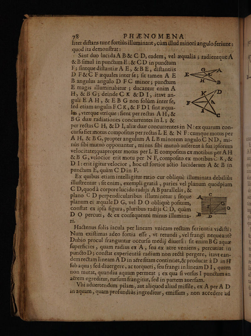 liter diftans tunc fortidsilluminant , comillud minoriangulo feriunt : quod ita demonftrat: . , SRE &B fimul in punétumE ; & CD in punétum F; fintquediftantie À E, &BE, diftantiis D F&C F æquales inter fe; fit tamen À E B angulus angulo D EC minor; punétum E magis illuminabitur ; ducantur enim A H, & BG; deinde C K &D I, itavt an- guli E AH, & E B G non folàminterfe, {cd ctiamangulisECK,& FDI fint æqua- las ,vterque vtrique : fient perretas À H, & B G duæ radiationes concurrentes in L; & per rectasC H, &D L, alix duæ concurrentesin N':ex quarum con- À H, & BG, propter angulum À LB minorem anguloC ND, mi- nùs fibi mutud opponantur, minus fibi mutud auferent à fue ipforum vclocitate;quapropter motus per L E compofitus ex motibus per A H puncum E, quim C Din F. | Ex quibus etiam intelligitur ratio cur obliquè illuminata debiliüs illuftrentur ; fitenim, exempli gratiä , paries vel planum quodpiam € D,quodà corporelucidoradijs À B parallelis,& plano € D perpendicularibus illuminetur ; fitque _A:—<£ planum ei æquale D G, vel D O obliquè poftum, conftat ex ipfa figura, pluribus-radijs C D, quèm :: : D O percuti, & ex confequenté minus illumina: BD ri. | Hadtenus folis iacula per lincam vnicam reétam ferientia vidifti» Num exiftimas adco fortia efle , vt retundi , vel frangi nequeant? Dubio procul franguntur occurfu médij diuerfi : fit enim BG aquæ fuperficics , quam radius ex À, feu ex aëre veniens, percutiat in punéto D; conflat experientiä radium non rectà pergere, itavtean- dem rectam lineam À D in aëre fitam continüet, & producat à D in fub aqua ; fed diuergere, ac torqueri , feu frangi inlineam D F, quam non Mutat, quandiu aquam permeat ; ex qua fi verfus I punétum in aërem cgreditur, rurfum frangitur, fed in partem auerfam. Vbi aduertendum pilam , aut aliquod aliud miffile, ex A per À D in aquam , quam profundids ingreditur, emiflum , non accedere ad
