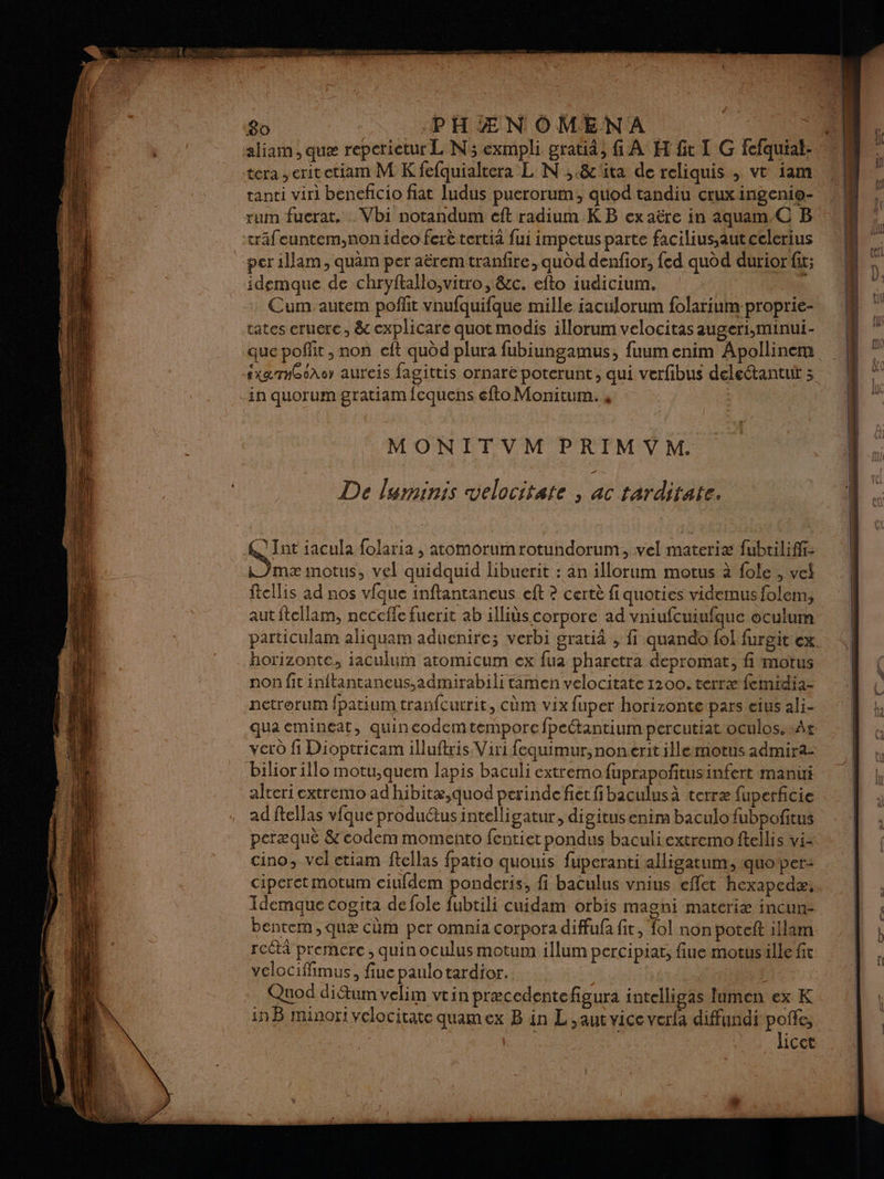 aliam , que repctietur L'N; exmpli gratid, fi A H fit I G fcfquial: tera , erit etiam M K fefquialtera L N ,.&'üta de reliquis, vt iam tanti viri beneficio fiat ludus puerorum,, quod tandiu crux ingenio- rum fuerat, . Vbi notandum eft radium KB ex aëre in aquam.C B trâfeuntem,non ideo ferètertià fui impetus parte facilius.autcelerius per illam, quam per aërem tranfire, audd denfior, fed quod durior fit; idemque de chryftallo;vitro, &c. efto iudicium. Cum autem poffit vnufquifque mille iaculorum folarium-proprie- tates eruere, & explicare quot modis illorum velocitas augeri,minui- sxaTn66Ao aureis fagittis ornare poterunt, qui verfibus deleétantuit -in quorum gratiam fequens efto Monitum. 4 MONITVM PRIMVM. De luminis velocitate , ac tarditate. Int iacula folaria , atomorumrotundorum, vel materiæ fubtiliffi- ki )mæ motus, vel quidquid libuerit : an illorum motus à fole, vel ftellis ad nos vfque inftantaneus eft ? certè fi quoties videmusfolem;, autftellam, neceffe fuerit ab illits corpore ad vniufcuiufque oculum particulam aliquam aduenire; verbi gratiâ , fi quando fol furgit cx horizonte, iaculuim atomicum ex fua pharetra depromat, fi motus non fit inftantaneus,admirabili tamen velocitate 1200. terræ femidià- netrorum fpatium tranfcurrit, cùm vix fuper horizonte pars eius ali- qua emineat, quineodem temporefpectantium percutiat oculos. At vero fi Dioptricam illuftris Viri fequimur, non erit illemotus admira- bilior illo motu,quem lapis baculi extremo fuprapoñtusinfert manu alteri extremo ad hibitæ,quod perinde fiet fibaculusà terræ fuperficie ad ftellas vfque produ@usintelligatur, digitus enim baculo fubpoñitus peræque &codem momeñto fentiet pondus baculiextremo ftellis vi- cino, vel etiam ftellas fpatio quouis füperanti alligatum, quoper: ciperetmotum ciufdem ponderis, fi baculus vnius effet hexapedæ. Idemque cogita de fole fubtili cuidam orbis magni matériæ incur- bentem,quæ cüm per omnia corpora diffufa fit, fol non poteit illam rcétà premere , quin oculus motum illum percipiat, fiue motusille fit velociffimus, fiue paulotardior. | Quod ditum velim vtin præcedente figura intelligas lumen ex K inB minori velocitate quamex B in L,aut vice verfa diffundi poñfe, “tr licet = nl