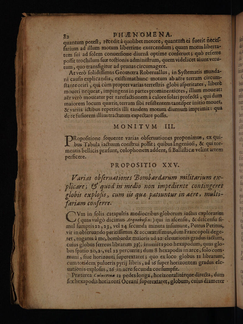 quantum poteft; récedit à quolibet motore; quantuth ei fuerit necef- farium ad illum motum liberrime exercendum3 quam motusliberta- tem fui ad folem conuerfione diurn optimé conféruets quo referre poñlit trochilum fuæ toftionis adminiftrum, quem videlicet aiuntveru- tum, quotransfigitur ad prunascircumagerce. | Atverd folidiffimus Geomcétra Roberuallus ; in Syftematis munda- ni caufis explicandis, exiftimathuncmotum ab aëre terram circum- ftanteoriri ; qui cùm proper varias terreftris globi afperitates , libere moueri nequeat ,impingens in partesprominenticres, illum moucat: aër vérd moueatur per rarefactionem à calore folari profeétä ; qui dum maiorem locum quærit, terram fibi refiftentem tantifper initio mouets. &amp; variis idtibus repetitis illi tandem motum diurnum imptimit: qua derefuforemilliustra@tatum expetare poffis, | MONITVM III. | Pneu fequente varias obferuationes proponimus, ex qui- bus Tabula ia@uum conftrui polfit; quibus Ingeniofi, &amp; quitor- mentis bellicis præfunt, colophonem addent, fi Ballifticævelintartens perficere. | PROPOSITIO XX V. Varias obferuationes Bombardarum militarium ex- plicare; 65 quod in medio non smpediente confingeret globis explofis, cum iis qua patsuntur in aëre, mults- fariam conferre: Au Hat OT } NVm in folis catapultis mediocribus globorum iaétus explorarim: (quasvulgd dicimus Argwebufiss) qui in afcenfu, &amp; defcenfu fi- vir in obferuando peritiflimus &amp; accuratiffimus,dum Francopoli dege- ret , rogatus à me, bombardæ maioris ad:22: eleuationis gradusiaéäum, bus fpatio 20,21, vel 22 percurrie; dum8 hexapodisinarce, folo com- cumtotidem! pulueris pyrij libris , ad 16 fuperhorizontem gradustele- uationis explofus ;16-in:aërefecunda confumpfit. 1: * Præterca Cyucrins 12 pedeslonga,horizontalitérquedireéta, dur