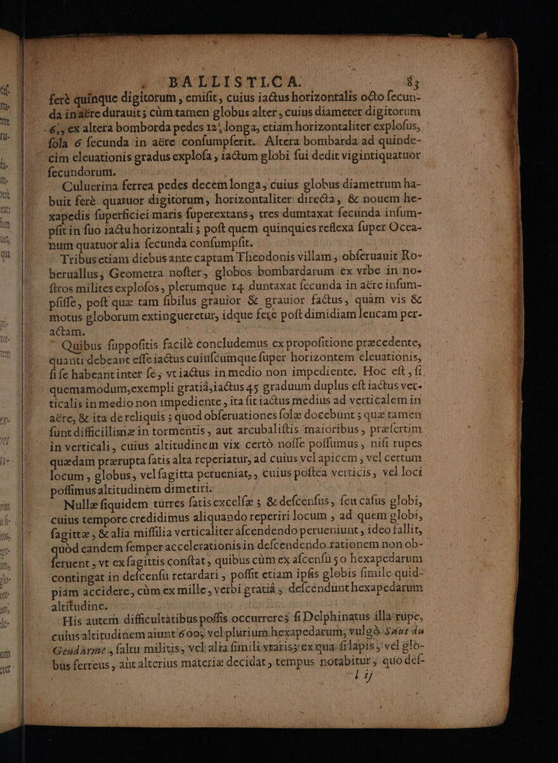 ferè quinque digitorum , emifit, cuius iaétus horizontalis oéto fecun- da inäëre durauit; cùmtamen globus alter, cuius diameter digitorum {ola 6 fecunda in aëre confumpferit. Altera bombarda ad quinde- fecundorum. | | Culuerina ferrea pedes decem longa; cuius glohus diametrum ha- xapedis fuperficiei maris fuperextans, tres dumtaxat fecunda infum- pfit in fuo ia@u horizontali ; poft quem quinquies reflexa fuper Occa- Tribusetiam dicbusante captam Fheodonis villam, obferuauit Ro- beruallus; Geometra nofter, globos bombardarum ex vrbe in no- ftros milites explofos, plerumque 14 duntaxat fecunda in aëre infum- pffle, poit quæ tam fibilus grauior &amp; grauior faétus, quam vis &amp; motus #loborum extingueretur, idque feie poft dimidiam leucam per- actam. | Quibus fuppofñitis facilè concludemus ex propofitione præcedente, quantidebeant efle iaus cuiufcumque fuper horizontem éleuationis, fife habeantinter fe; vtiactus in medio non impediente. Hoc eft , fi quemamodum,exempli gratiä,iactus 45 graduum duplus eft actus vet- ticalis in medio non impediente, ita fit iatus medius ad verticalem in aëre, 8e ita dereliquis ; quod obferuationes folæ doccbunt ; quæ tamen funt dificiilimæ in tormentis, aut arcubaliftis maioribus, prælertim in verticali, cuius alritudinem vix certù noffe poflumus , nifi rupes quædam prærupta fatis alca reperiatur, ad cuius vel apicem, vel certum locum, globus, velfagitta perueniat, , cuius poftéa verticis, vel loci pofflimusaltitudinem dimetiri. | | Nullæ fiquidem turres fatis excelfæ ; 8 defcenfus, feu cafus globi, cüius tempore credidimus aliquando reperiri Jocum , ad quem globi, fagittæ, &amp;alia mifhlia verticaliter afcendendo perueniunt, ideo fallit, quod eandem femper accelerationis in defcendendo rationem non ob- {etuent , vr ex fagittis conftat, quibus cüm ex afcenfu so hexapedarum contingat in acer retardari , poffit etiam ipfs globis firaile quid-
