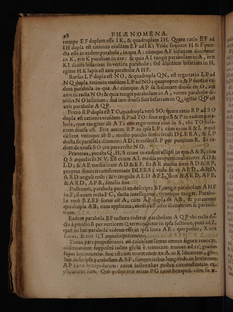 vempe EF duplameffe TK, &amp; quadruplam IH. Quare ratio EF ad LH dupla eft rationis eiufdemE Fadi K3 Vnde fequitur H &amp; F pun- &amp;a effe in eademparabola inqua À : cimque A F bifariam diuidatur in K, critK punétuminaxe: &amp; quia A I tangit parabolamin A , crit KI diuifa bifariam in vertice parabolæ ; {ed diuiditur bifariam in H, igitur HK lapis eft axis parabole À HF. Rurfus L P duplaeft NO, &amp;quadrupla QN, ef ergoratio LPad :N°Q dupla rationis eiufdem L Pad NO ; quaproptér &amp;ëe P funtin ea: dem parabola in qua À: cumque: À P fit bifariam diuifa in, Q ; aut axis in reta N O5 &amp; quiatangitparabolam in À , vertex parabolæ di- uidet N O bifariam; ed iam diuifa fuit bifariamin Q ,.igitur Q Oct axis parabolæ À Q P. | | Porrd R P dupla ft T O,quadrupla verd SO; quare ratio RP a4S O dupla eftrationis eiufdem RPad TO: funtergoS &amp; Pin cadempara- bola, quæ tangitur ab A T; efitergo vertex cius in S, vbi TO'bifa- riam diuifa cf. Brit autem RPinipfaLP; cèmenimR&amp;L æque diftent vtrinque ab E ; medio punto femicirculi DLERA, &amp; LP dudta fit parallela diametro À Di tranfbit L P per punétum R. Et ca- dem de caufa SO exit parsrectæ N O. LM NL AM _ Præterea,puncta Q ,H,S$ crunt in eademellipfi in qua À &amp;c B; cüm Q S æqualisficN V. Eft etiam AL media proportionalisunter À D &amp; LD; &amp; A E mediainter À D &amp;E F. Et AR média inter A D &amp;R P, propter {emicircumfenentiam DLERA ? vrde.fit.ve AD... AD, A R D'anguli roi ; &amp;triangula A LD ÀP L,'ficu &amp;AË D,AFE, &amp;ARD, APR, fimilia fut. 1, | L'IVR Poitremd, parabola punétimdefcripta B F,rangit parabolam AHF inÆ, fienim recta F C, ducta inrelligatut,Ytramque tanget: Parabo- le verd BZRE focus cft À, cùm AF-duplafit AB, &amp; parameter qua drupla AB, namapplicara media et inter diamétrum &amp; paramc- trum. | l, | Eadcm parabola BF ta@ura videtur parabolam A Q P vbi recta du- a à punéto B per verticem Qterminäbitur in ipfa fectionce, putà ad,Z, hs. focus, &amp;erit QT æqualisipafametro, sum soil RH Tao -Eertia prs propoñtionis ad éalculum lineas omnes figurxreuocar, obfcruationc fuppofñiri ia@us globi à. tormento, maiore ad,22' gradus. fuper horizontem:hoccftcam tormentumex AsinR libraretür,sglo-; AP 1900 hexapcdarum ; cuüius 1a@usahas poftea citcumftäntias, Ex. plicautus um: Qub pofiro'crit-etiam PG 1900 hexaped. cüm. fit. æ.