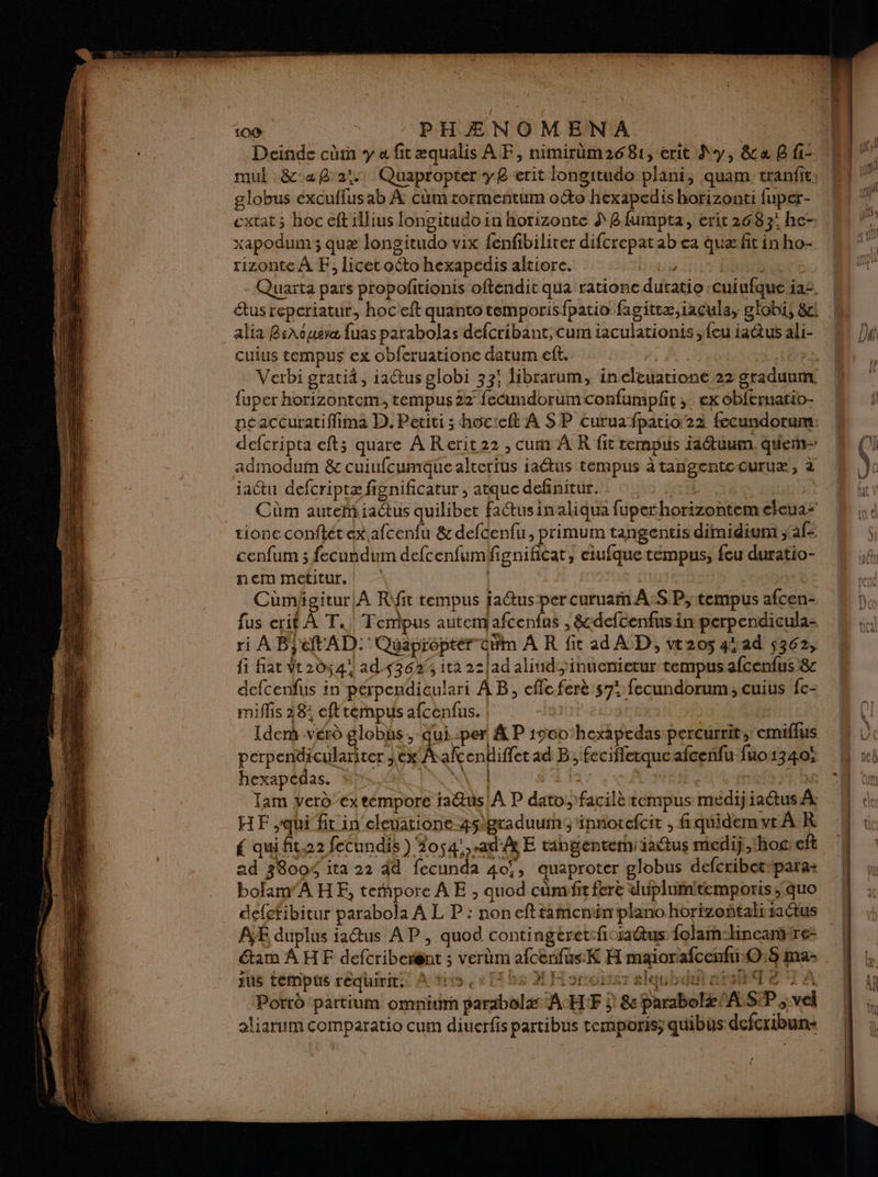 Deinde cr y a fitæqualis A F, nimirüm2681, erit Sy, &amp;a B fi- mul &amp;°aB 2 Quapropter yB erit longitudo plani, quam tranfit globus excuflusab À cüûm rormentum octo hexapedis horizonti fuper- extat ; hoc eft iilius longitudo in horizonte S 8 fumpta, erit 2683; he- xapodum ; quæ longitudo vix fenfibiliter difcrepatab ea quæfit in ho- rizonte À EF, licet octo hexapedis altiore. ; | Quarta pars propofitionis oftendic qua ratione duratio -cuiufque 122. étus repcriatur, hoceft quanto temporisfpatio fagittæ,iacula, globi, 8ci alia BsAopisvæ fuas parabolas defcribant, cum iaculationis {eu iaétus ali- cuius tempus ex obferuatione datum eft. | Verbi grati4, iactus globi 33; librarum, ineleuatione 22 graduum. fuper horizontem, tempus 22 femdorumconfumpft ; ex obferuatio- neaccuratiffima D. Petiti ; hocteft À SP curuafpatio 22 fecundorum.: defcripta efts quare A Rerit22 , cum À R fit tempuis faétuum. que admodum &amp; cuiufcumque altertus iaétus tempus à tangentccuruæ, 2 jactu defcriptæ fignificatur , atque definitur. Cüûm autemiiaétus quilibet fatusinaliqua fupethorizontemeleua- tione conftét ex afcenfu &amp; defcenfu, primum tangentis diraidium ; afs cenfum ; fecundum defcenfumfignificat, ciufque tempus; feu duratio- ner metitur. | Cümhgitur|À R\fit tempus ja@us:per curuarn A:S P;tempus afcen- fus erit À T.. Tempus autem Rental ; &amp;-dcftenfus in perpendicula- ri A Bjeft AD. Quaproptér dim A R fit ad AD, vt205 4rad 5362, fi fiat Vt2d541 ad 4362 ita 22/ad aliudinuenietur tempus afcenfus 8: defcenfus in perpendiculari AB, effc.ferè 57: fecundorum, cuius fe- miflis 28: efttempus afcenfus. | Idem -vér globus, qui-per À P r900hexapedas-percurrit, emiflus perpendiculariter ,ex Aalcendiffet ad B; fecifflerqueafcenfu fuo1340; hexapcdas. N\ 4 1 mi Tam Yerd’ éxtémpore fa@us/A P datofacilè tempus medij iaétus À: HF qui fit in cleuatione-4s\graduumy innotefcit , fiquidem vt À R qui fit.22 fecundis ) 2054!..ad'Ât E tangenterniiadus medij hoc eft ad 38004 ita 22 44 fecunda 40, quaproter globus defcribetspara- bolam'AHE, tempore A E ; quod cümvfit fre duplumitemporis; quo defefibitur parabola A L P : non eft tamenün plano horizoñtalisactus A duplus iatus A P , quod contingéret:ficia@us folar-hincantre: am A HE defcribergnt ; verbm afcerifus:K H maiorafcenfriO:8 ma: jus tempos séqhinies À tits ee be MH oroitst slqubdutaistTe 2 Porrè partium omnium parabolæ ACHIF j) 8 parabolæ/ALS:P vel aliarum Comparatio cum diuerfis partibus tremporis; quibus defcribun- L'E m y ps Ce mire “s 4 à à f # SiQOtL A À FX : da