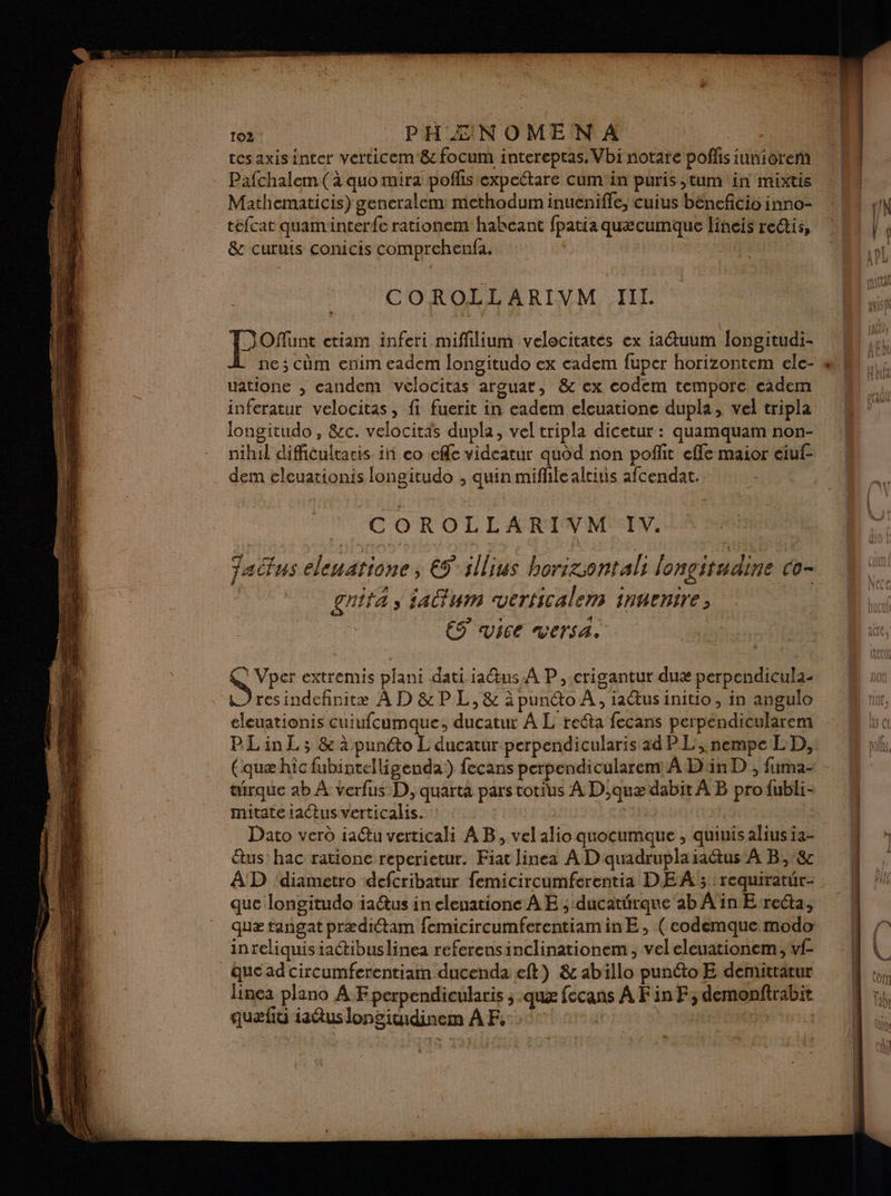 tes axisinter verticem &amp; focum intereptas, Vbi notare polis iuñioremñ Pafchalem (à quo mira poflistexpectare cumin puris ,tum in mixtis Mathematicis) generalem methodum inueniffe, cuius béncficio inno- tefcat quaminterfe rationem haheant fpatia quæcumque lineis reétis, &amp; curuis conicis comprehenfa. | | COROLLARIVM JIIL pre ctiam inferi miflilium velocitates ex iaétuum longitudi- ne ; cùm enim eadem longitudo ex cadem fuper horizontem ele- uatione ; candem velocitas arguat, &amp; ex codem tempore cadem inferatur velocitas, fi fuerit in eadem eleuatione dupla, vel tripla longitudo , &amp;cc. velocitaäs dupla, vel tripla dicetur : quamquam non- nihil difficultacis in eo eff videatur quod non poflit effe maior ciuf- dem eleuationis longitudo ; quin miffilealeiuis afcendat. | COROLLARIVM IV. actus eleuatione, € illius borizsontali lonçitudine co- | gnita s ia@um verficalem innenire ES vice versa. Vper extremis plani dati ia@us A P ,.crigantur duæ perpendicula- resindefinitæ À D &amp; P L, &amp; à punto À, iaétus initio, in angulo eleuationis cuiufcumque;, ducatur À L reéta fecans perpendicularem PLinL; &amp; à punto L ducatur perpendicularis ad PL, nempe LD, (quæ hîc fubinrelligenda) fecans perpendicularem À Din D , fima- turque ab À verfus D, quarta pars totius À D,auæ dabit À B pro{ubli- mitateiaétus verticalis. : | Dato verd ia@tu verticali AB, vel alio quocumaque , quiuis alius ia- étus: hac ratione reperietur. Fiat Jinea A D quadrupla raétus À B,:&amp; AD ‘diametro defcribatur femicircumferentia DEA; requiratür- que longitudo iaétus in eleuatione À E ; ducatérque ab Ain E-recta, quæ tangat prædiétam femicircumferentiaminE , ( eodemque modo inreliquis iactibuslinea referensinclinationem, vel eleuationem, vf- queadcircumferentiam ducenda eft) &amp; abillo punto E demittatur quel iaétus longinidinem À F, °° au PR ET